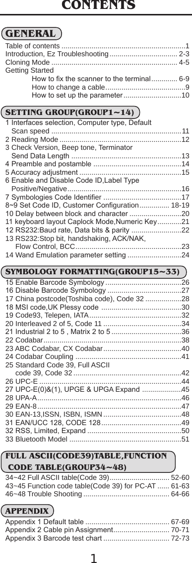 1CONTENTSGENERALTable of contents ..............................................................1Introduction, Ez Troubleshooting.................................. 2-3Cloning Mode ............................................................... 4-5Getting StartedHow to ﬁx the scanner to the terminal............. 6-9How to change a cable........................................9How to set up the parameter.............................10SETTING GROUP(GROUP1~14)1 Interfaces selection, Computer type, Default    Scan speed .................................................................112 Reading Mode .............................................................123 Check Version, Beep tone, Terminator    Send Data Length .......................................................134 Preamble and postamble ............................................145Accuracy adjustment ...................................................156 Enable and Disable Code ID,Label Type    Positive/Negative.........................................................167 Symbologies Code Identiﬁer .......................................178~9 Set Code ID, Customer Conﬁguration............... 18-1910 Delay between block and character ..........................2011 keyboard layout Caplock Mode,Numeric Key............2112 RS232:Baud rate, Data bits &amp; parity .........................2213 RS232:Stop bit, handshaking, ACK/NAK,      Flow Control, BCC.....................................................2314 Wand Emulation parameter setting ...........................24SYMBOLOGY FORMATTING(GROUP15~33)15 Enable Barcode Symbology ......................................2616 Disable Barcode Symbology .....................................2717 China postcode(Toshiba code), Code 32 ..................2818 MSI code,UK Plessy code ........................................3019 Code93, Telepen, IATA..............................................3220 Interleaved 2 of 5, Code 11 .......................................3421 Industrial 2 to 5 , Matrix 2 to 5 ...................................3622 Codabar.....................................................................3823 ABC Codabar, CX Codabar.......................................4024 Codabar Coupling .....................................................4125 Standard Code 39, Full ASCII     code 39, Code 32 ......................................................4226 UPC-E .......................................................................4427 UPC-E(0)&amp;(1), UPGE &amp; UPGA Expand ....................4528 UPA-A........................................................................4629 EAN-8........................................................................4730 EAN-13,ISSN, ISBN, ISMN .......................................4831 EAN/UCC 128, CODE 128........................................4932 RSS, Limited, Expand ...............................................5033 Bluetooth Model ........................................................51FULL ASCII(CODE39)TABLE,FUNCTION CODE TABLE(GROUP34~48)34~42 Full ASCII table(Code 39).............................. 52-6043~45 Function code table(Code 39) for PC-AT ...... 61-6346~48 Trouble Shooting ........................................... 64-66APPENDIXAppendix 1 Default table .......................................... 67-69Appendix 2 Cable pin Assignment............................ 70-71Appendix 3 Barcode test chart ................................. 72-73
