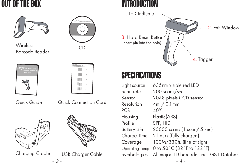 - 3 - - 4 -CDQuick GuideCharging CradleSPECIFICATIONSLight source  635nm visible red LEDScan rate  200 scans/secSensor  2048 pixels CCD sensorResolution  4mil/ 0.1mmPCS  40%Housing  Plastic(ABS)Profile  SPP, HIDBattery Life  25000 scans (1 scan/ 5 sec)Charge Time  2 hours (fully charged)Coverage  100M/330ft. (line of sight)Operating Temp  0 to 50˚C (32˚F to 122˚F)Symbologies  All major 1D barcodes incl. GS1 DatabarUSB Charger CableMT7937B Wireless      Barcode ReaderQuick GuideQuick Connection CardNUMERIC BARCODES1*1*2*2*3*3*4*4*5*5*INTRODUCTIONOUT OF THE BOXWireless Scanner Tools2. Exit Window4. Trigger3. Hard Reset Button(insert pin into the hole)WirelessBarcode Reader1. LED Indicator