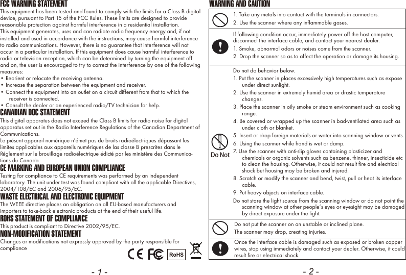 - 1 - - 2 -FCC WARNING STATEMENTThis equipment has been tested and found to comply with the limits for a Class B digital device, pursuant to Part 15 of the FCC Rules. These limits are designed to provide reasonable protection against harmful interference in a residential installation.This equipment generates, uses and can radiate radio frequency energy and, if not installed and used in accordance with the instructions, may cause harmful interference to radio communications. However, there is no guarantee that interference will not occur in a particular installation. If this equipment does cause harmful interference to radio or television reception, which can be determined by turning the equipment off and on, the user is encouraged to try to correct the interference by one of the following measures:&bull; Reorient or relocate the receiving antenna.&bull; Increase the separation between the equipment and receiver.&bull; Connect the equipment into an outlet on a circuit different from that to which the receiver is connected.&bull; Consult the dealer or an experienced radio/TV technician for help.CANADIAN DOC STATEMENTThis digital apparatus does not exceed the Class B limits for radio noise for digital apparatus set out in the Radio Interference Regulations of the Canadian Department of Communications.Le pr&eacute;sent appareil num&eacute;rique n&rsquo;&eacute;met pas de bruits radio&eacute;lectriques d&eacute;passant les limites applicables aux appareils num&eacute;riques de las classe B prescrites dans le R&eacute;glement sur le brouillage radio&eacute;lectrique &eacute;dict&eacute; par les minist&egrave;re des Communica-tions du Canada.CE MARKING AND EUROPEAN UNION COMPLIANCE Testing for compliance to CE requirements was performed by an independent laboratory. The unit under test was found compliant with all the applicable Directives, 2004/108/EC and 2006/95/EC.WASTE ELECTRICAL AND ELECTRONIC EQUIPMENTThe WEEE directive places an obligation on all EU-based manufacturers andimporters to take-back electronic products at the end of their useful life. ROHS STATEMENT OF COMPLIANCEThis product is compliant to Directive 2002/95/EC.NON-MODIFICATION STATEMENTChanges or modifications not expressly approved by the party responsible for compliance RoHS1. Take any metals into contact with the terminals in connectors.2. Use the scanner where any inflammable gases.If following condition occur, immediately power off the host computer, disconnect the interface cable, and contact your nearest dealer.1. Smoke, abnormal odors or noises come from the scanner.2. Drop the scanner so as to affect the operation or damage its housing.Do NotDo not do behavior below.1. Put the scanner in places excessively high temperatures such as expose under direct sunlight.2. Use the scanner in extremely humid area or drastic temperature changes.3. Place the scanner in oily smoke or steam environment such as cooking range.4. Be covered or wrapped up the scanner in bad-ventilated area such as under cloth or blanket.5. Insert or drop foreign materials or water into scanning window or vents.6. Using the scanner while hand is wet or damp.7. Use the scanner with anti-slip gloves containing plasticizer and chemicals or organic solvents such as benzene, thinner, insecticide etc to clean the housing. Otherwise, it could not result fire and electrical shock but housing may be broken and injured.8. Scratch or modify the scanner and bend, twist, pull or heat its interface cable.9. Put heavy objects on interface cable.Do not stare the light source from the scanning window or do not point the scanning window at other people&rsquo;s eyes or eyesight may be damaged by direct exposure under the light.Do not put the scanner on an unstable or inclined plane.The scanner may drop, creating injuries.Once the interface cable is damaged such as exposed or broken copper wires, stop using immediately and contact your dealer. Otherwise, it could result fire or electrical shock.WARNING AND CAUTION