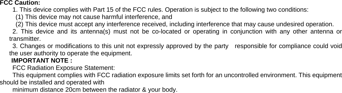 FCC Caution:         1. This device complies with Part 15 of the FCC rules. Operation is subject to the following two conditions:       (1) This device may not cause harmful interference, and       (2) This device must accept any interference received, including interference that may cause undesired operation.         2. This device and its antenna(s) must not be co-located or operating in conjunction with any other antenna or transmitter.           3. Changes or modifications to this unit not expressly approved by the party    responsible for compliance could void the user authority to operate the equipment.       IMPORTANT NOTE :     FCC Radiation Exposure Statement:         This equipment complies with FCC radiation exposure limits set forth for an uncontrolled environment. This equipment should be installed and operated with           minimum distance 20cm between the radiator &amp; your body. 