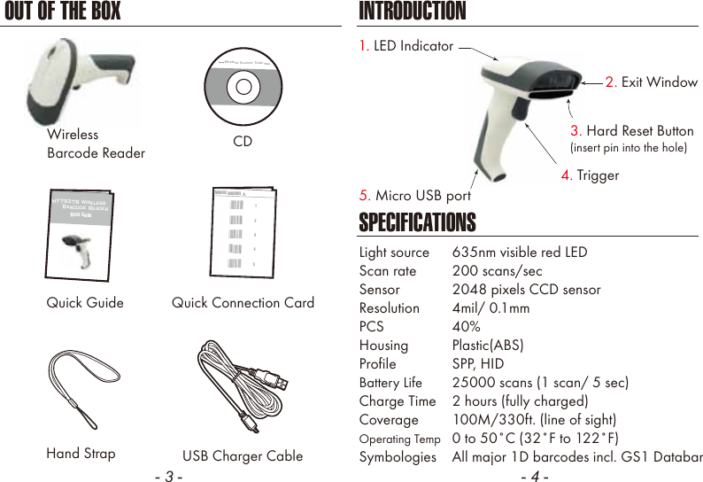 - 3 - - 4 -CDQuick GuideHand StrapSPECIFICATIONSLight source  635nm visible red LEDScan rate  200 scans/secSensor  2048 pixels CCD sensorResolution  4mil/ 0.1mmPCS  40%Housing  Plastic(ABS)Profile  SPP, HIDBattery Life  25000 scans (1 scan/ 5 sec)Charge Time  2 hours (fully charged)Coverage  100M/330ft. (line of sight)Operating Temp  0 to 50˚C (32˚F to 122˚F)Symbologies  All major 1D barcodes incl. GS1 DatabarUSB Charger CableMT7937B Wireless      Barcode ReaderQuick GuideQuick Connection CardNUMERIC BARCODES1*1*2*2*3*3*4*4*5*5*INTRODUCTIONOUT OF THE BOXWireless Scanner Tools2. Exit Window1. LED Indicator5. Micro USB port4. Trigger3. Hard Reset Button(insert pin into the hole)WirelessBarcode Reader