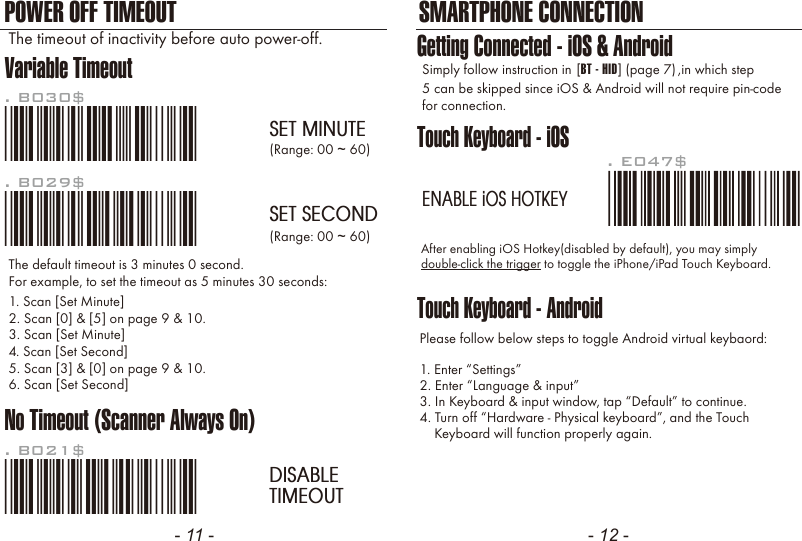 - 11 - - 12 -POWER OFF TIMEOUT SMARTPHONE CONNECTIONVariable TimeoutNo Timeout (Scanner Always On)*.B030$*. B030$SET MINUTE*.B029$*. B029$SET SECOND*.B021$*. B021$DISABLETIMEOUTThe default timeout is 3 minutes 0 second.For example, to set the timeout as 5 minutes 30 seconds:1. Scan [Set Minute]2. Scan [0] &amp; [5] on page 9 &amp; 10.(Range: 00 ~ 60)(Range: 00 ~ 60)3. Scan [Set Minute]4. Scan [Set Second]5. Scan [3] &amp; [0] on page 9 &amp; 10.6. Scan [Set Second]The timeout of inactivity before auto power-off.Touch Keyboard - iOSTouch Keyboard - AndroidAfter enabling iOS Hotkey(disabled by default), you may simplydouble-click the trigger to toggle the iPhone/iPad Touch Keyboard.Please follow below steps to toggle Android virtual keybaord:1. Enter &ldquo;Settings&rdquo;2. Enter &ldquo;Language &amp; input&rdquo;3. In Keyboard &amp; input window, tap &ldquo;Default&rdquo; to continue.4. Turn off &ldquo;Hardware - Physical keyboard&rdquo;, and the Touch    Keyboard will function properly again.. E047$ENABLE iOS HOTKEYGetting Connected - iOS &amp; AndroidSimply follow instruction in 5 can be skipped since iOS &amp; Android will not require pin-codefor connection.,in which step[BT - HID] (page 7)
