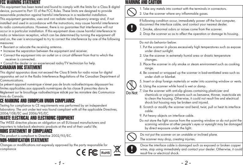 - 1 - - 2 -FCC WARNING STATEMENTThis equipment has been tested and found to comply with the limits for a Class B digital device, pursuant to Part 15 of the FCC Rules. These limits are designed to provide reasonable protection against harmful interference in a residential installation.This equipment generates, uses and can radiate radio frequency energy and, if not installed and used in accordance with the instructions, may cause harmful interference to radio communications. However, there is no guarantee that interference will not occur in a particular installation. If this equipment does cause harmful interference to radio or television reception, which can be determined by turning the equipment off and on, the user is encouraged to try to correct the interference by one of the following measures:&bull; Reorient or relocate the receiving antenna.&bull; Increase the separation between the equipment and receiver.&bull; Connect the equipment into an outlet on a circuit different from that to which the receiver is connected.&bull; Consult the dealer or an experienced radio/TV technician for help.CANADIAN DOC STATEMENTThis digital apparatus does not exceed the Class B limits for radio noise for digital apparatus set out in the Radio Interference Regulations of the Canadian Department of Communications.Le pr&eacute;sent appareil num&eacute;rique n&rsquo;&eacute;met pas de bruits radio&eacute;lectriques d&eacute;passant les limites applicables aux appareils num&eacute;riques de las classe B prescrites dans le R&eacute;glement sur le brouillage radio&eacute;lectrique &eacute;dict&eacute; par les minist&egrave;re des Communica-tions du Canada.CE MARKING AND EUROPEAN UNION COMPLIANCE Testing for compliance to CE requirements was performed by an independent laboratory. The unit under test was found compliant with all the applicable Directives, 2004/108/EC and 2006/95/EC.WASTE ELECTRICAL AND ELECTRONIC EQUIPMENTThe WEEE directive places an obligation on all EU-based manufacturers andimporters to take-back electronic products at the end of their useful life. ROHS STATEMENT OF COMPLIANCEThis product is compliant to Directive 2002/95/EC.NON-MODIFICATION STATEMENTChanges or modifications not expressly approved by the party responsible for compliance RoHS1. Take any metals into contact with the terminals in connectors.2. Use the scanner where any inflammable gases.If following condition occur, immediately power off the host computer, disconnect the interface cable, and contact your nearest dealer.1. Smoke, abnormal odors or noises come from the scanner.2. Drop the scanner so as to affect the operation or damage its housing.Do NotDo not do behavior below.1. Put the scanner in places excessively high temperatures such as expose under direct sunlight.2. Use the scanner in extremely humid area or drastic temperature changes.3. Place the scanner in oily smoke or steam environment such as cooking range.4. Be covered or wrapped up the scanner in bad-ventilated area such as under cloth or blanket.5. Insert or drop foreign materials or water into scanning window or vents.6. Using the scanner while hand is wet or damp.7. Use the scanner with anti-slip gloves containing plasticizer and chemicals or organic solvents such as benzene, thinner, insecticide etc to clean the housing. Otherwise, it could not result fire and electrical shock but housing may be broken and injured.8. Scratch or modify the scanner and bend, twist, pull or heat its interface cable.9. Put heavy objects on interface cable.Do not stare the light source from the scanning window or do not point the scanning window at other people&rsquo;s eyes or eyesight may be damaged by direct exposure under the light.Do not put the scanner on an unstable or inclined plane.The scanner may drop, creating injuries.Once the interface cable is damaged such as exposed or broken copper wires, stop using immediately and contact your dealer. Otherwise, it could result fire or electrical shock.WARNING AND CAUTION