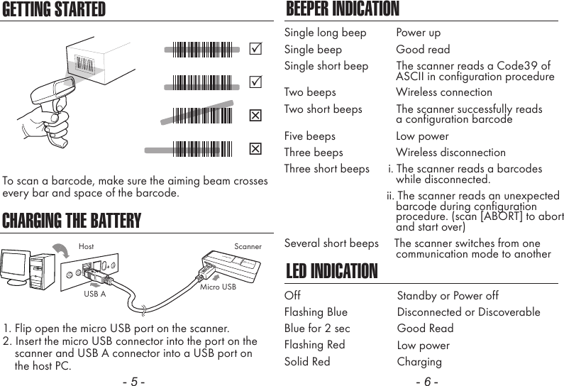 - 5 - - 6 -CHARGING THE BATTERYTo scan a barcode, make sure the aiming beam crossesevery bar and space of the barcode.1. Flip open the micro USB port on the scanner.2. Insert the micro USB connector into the port on the    scanner and USB A connector into a USB port on    the host PC.BEEPER INDICATIONLED INDICATIONSingle long beep          Power upSingle beep              Good readSingle short beep         The scanner reads a Code39 of                                    ASCII in configuration procedureTwo beeps              Wireless connectionTwo short beeps           The scanner successfully reads              a configuration barcodeFive beeps              Low powerThree beeps              Wireless disconnectionThree short beeps      i. The scanner reads a barcodes              while disconnected.                      ii. The scanner reads an unexpected                                    barcode during configuration                                    procedure. (scan [ABORT] to abort                                    and start over)Several short beeps     The scanner switches from one              communication mode to anotherOffFlashing BlueBlue for 2 secFlashing RedSolid RedStandby or Power offDisconnected or DiscoverableGood ReadLow powerChargingScannerMicro USBUSB AHostGETTING STARTED
