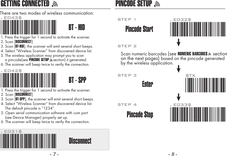 - 7 - - 8 -GETTING CONNECTED PINCODE SETUP1. Press the trigger for 1 second to activate the scanner.2. Scan [DISCONNECT]3. Scan [BT-SPP]; the scanner will emit several short beeps.4. Select &ldquo;Wireless Scanner&rdquo; from discovered device list.    The default pincode is &ldquo;1234&rdquo;.5. Open serial communication software with com port    (see Device Manager) properly set up.6. The scanner will beep twice to verify the connection.There are two modes of wireless communication:. E042$BT - SPPPincode Start*.E042$*. E032$*.E032$*. E033$*.E033$*. E043$BT - HID*.E043$*Disconnect. E031$*.E031$**$TX*$TX1. Press the trigger for 1 second to activate the scanner.2. Scan [DISCONNECT]3. Scan [BT-HID]; the scanner will emit several short beeps.4. Select &ldquo;Wireless Scanner&rdquo; from discovered device list.5. The wireless application may prompt you to scan    a pincode(see PINCODE SETUP    section) it generated.6. The scanner will beep twice to verify the connection.Scan numeric barcodes (see NUMERIC BARCODES    sectionon the next pages) based on the pincode generatedby the wireless application.STEP 1Pincode StopEnterSTEP 4STEP 3STEP 2