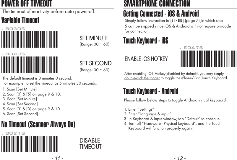 - 11 - - 12 -POWER OFF TIMEOUT SMARTPHONE CONNECTIONVariable TimeoutNo Timeout (Scanner Always On)*.B030$*. B030$SET MINUTE*.B029$*. B029$SET SECOND*.B021$*. B021$DISABLETIMEOUTThe default timeout is 3 minutes 0 second.For example, to set the timeout as 5 minutes 30 seconds:1. Scan [Set Minute]2. Scan [0] &amp; [5] on page 9 &amp; 10.(Range: 00 ~ 60)(Range: 00 ~ 60)3. Scan [Set Minute]4. Scan [Set Second]5. Scan [3] &amp; [0] on page 9 &amp; 10.6. Scan [Set Second]The timeout of inactivity before auto power-off.Touch Keyboard - iOSTouch Keyboard - AndroidAfter enabling iOS Hotkey(disabled by default), you may simplydouble-click the trigger to toggle the iPhone/iPad Touch Keyboard.Please follow below steps to toggle Android virtual keybaord:1. Enter &ldquo;Settings&rdquo;2. Enter &ldquo;Language &amp; input&rdquo;3. In Keyboard &amp; input window, tap &ldquo;Default&rdquo; to continue.4. Turn off &ldquo;Hardware - Physical keyboard&rdquo;, and the Touch    Keyboard will function properly again.. E047$ENABLE iOS HOTKEYGetting Connected - iOS &amp; AndroidSimply follow instruction in 5 can be skipped since iOS &amp; Android will not require pin-codefor connection.,in which step[BT - HID] (page 7)