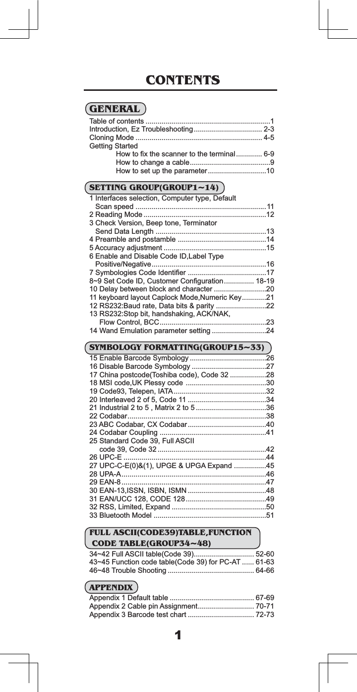 &amp;217(176*(1(5$/7DEOHRIFRQWHQWV ,QWURGXFWLRQ(]7URXEOHVKRRWLQJ &amp;ORQLQJ0RGH  *HWWLQJ6WDUWHG+RZWR&iquest;[WKHVFDQQHUWRWKHWHUPLQDO +RZWRFKDQJHDFDEOH+RZWRVHWXSWKHSDUDPHWHU6(77,1**5283*5283a,QWHUIDFHVVHOHFWLRQ&amp;RPSXWHUW\SH'HIDXOW6FDQVSHHG 5HDGLQJ0RGH &amp;KHFN9HUVLRQ%HHSWRQH7HUPLQDWRU6HQG'DWD/HQJWK 3UHDPEOHDQGSRVWDPEOH $FFXUDF\DGMXVWPHQW (QDEOHDQG'LVDEOH&amp;RGH,'/DEHO7\SH3RVLWLYH1HJDWLYH6\PERORJLHV&amp;RGH,GHQWL&iquest;HU a6HW&amp;RGH,'&amp;XVWRPHU&amp;RQ&iquest;JXUDWLRQ 'HOD\EHWZHHQEORFNDQGFKDUDFWHU NH\ERDUGOD\RXW&amp;DSORFN0RGH1XPHULF.H\56%DXGUDWH'DWDELWVSDULW\ 566WRSELWKDQGVKDNLQJ$&amp;.1$.)ORZ&amp;RQWURO%&amp;&amp;:DQG(PXODWLRQSDUDPHWHUVHWWLQJ 6<0%2/2*<)250$77,1**5283a(QDEOH%DUFRGH6\PERORJ\ 'LVDEOH%DUFRGH6\PERORJ\ &amp;KLQDSRVWFRGH7RVKLEDFRGH&amp;RGH 06,FRGH8.3OHVV\FRGH&amp;RGH7HOHSHQ,$7$,QWHUOHDYHGRI&amp;RGH ,QGXVWULDOWR0DWUL[WR &amp;RGDEDU$%&amp;&amp;RGDEDU&amp;;&amp;RGDEDU&amp;RGDEDU&amp;RXSOLQJ 6WDQGDUG&amp;RGH)XOO$6&amp;,,FRGH&amp;RGH 83&amp;( 83&amp;&amp;(83*(83*$([SDQG 83$$($1($1,661,6%1,601 ($18&amp;&amp;&amp;2'(566/LPLWHG([SDQG %OXHWRRWK0RGHO )8//$6&amp;,,&amp;2'(7$%/()81&amp;7,21&amp;2'(7$%/(*5283aa)XOO$6&amp;,,WDEOH&amp;RGH a)XQFWLRQFRGHWDEOH&amp;RGHIRU3&amp;$7  a7URXEOH6KRRWLQJ  $33(1',;$SSHQGL['HIDXOWWDEOH  $SSHQGL[&amp;DEOHSLQ$VVLJQPHQW $SSHQGL[%DUFRGHWHVWFKDUW  