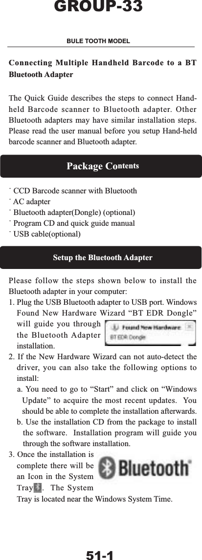 &amp;RQQHFWLQJ0XOWLSOH+DQGKHOG%DUFRGHWRD%7%OXHWRRWK$GDSWHU7KH4XLFN*XLGHGHVFULEHVWKHVWHSVWRFRQQHFW+DQGKHOG%DUFRGHVFDQQHUWR%OXHWRRWKDGDSWHU2WKHU%OXHWRRWKDGDSWHUVPD\KDYHVLPLODULQVWDOODWLRQVWHSV3OHDVHUHDGWKHXVHUPDQXDOEHIRUH\RXVHWXS+DQGKHOGEDUFRGHVFDQQHUDQG%OXHWRRWKDGDSWHU3DFNDJH&amp;RQWHQWV&Uacute;&amp;&amp;'%DUFRGHVFDQQHUZLWK%OXHWRRWK&Uacute;$&amp;DGDSWHU&Uacute;%OXHWRRWKDGDSWHU'RQJOHRSWLRQDO&Uacute;3URJUDP&amp;'DQGTXLFNJXLGHPDQXDO&Uacute;86%FDEOHRSWLRQDO6HWXSWKH%OXHWRRWK$GDSWHU3OHDVHIROORZWKHVWHSVVKRZQEHORZWRLQVWDOOWKH%OXHWRRWKDGDSWHULQ\RXUFRPSXWHU3OXJWKH86%%OXHWRRWKDGDSWHUWR86%SRUW:LQGRZV)RXQG1HZ+DUGZDUH:L]DUG&sup3;%7('5'RQJOH&acute;ZLOOJXLGH\RXWKURXJKWKH%OXHWRRWK$GDSWHULQVWDOODWLRQ,IWKH1HZ+DUGZDUH:L]DUGFDQQRWDXWRGHWHFWWKHGULYHU\RXFDQDOVRWDNHWKHIROORZLQJRSWLRQVWRLQVWDOOD<RXQHHGWRJRWR&sup3;6WDUW&acute;DQGFOLFNRQ&sup3;:LQGRZV8SGDWH&acute;WRDFTXLUHWKHPRVWUHFHQWXSGDWHV<RXVKRXOGEHDEOHWRFRPSOHWHWKHLQVWDOODWLRQDIWHUZDUGVE8VHWKHLQVWDOODWLRQ&amp;'IURPWKHSDFNDJHWRLQVWDOOWKHVRIWZDUH,QVWDOODWLRQSURJUDPZLOOJXLGH\RXWKURXJKWKHVRIWZDUHLQVWDOODWLRQ2QFHWKHLQVWDOODWLRQLVFRPSOHWHWKHUHZLOOEHDQ,FRQLQWKH6\VWHP7UD\7KH6\VWHP7UD\LVORFDWHGQHDUWKH:LQGRZV6\VWHP7LPH*5283%8/(7227+02'(/