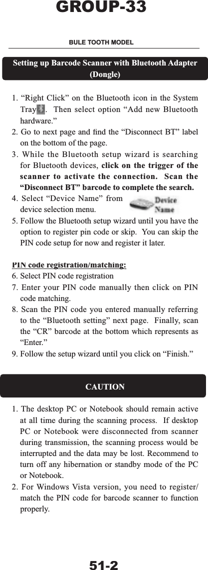 6HWWLQJXS%DUFRGH6FDQQHUZLWK%OXHWRRWK$GDSWHU'RQJOH&sup3;5LJKW&amp;OLFN&acute;RQWKH%OXHWRRWKLFRQLQWKH6\VWHP7UD\ 7KHQVHOHFWRSWLRQ&sup3;$GGQHZ%OXHWRRWKKDUGZDUH&acute;*RWRQH[WSDJHDQG&iquest;QGWKH&sup3;'LVFRQQHFW%7&acute;ODEHORQWKHERWWRPRIWKHSDJH:KLOHWKH%OXHWRRWKVHWXSZL]DUGLVVHDUFKLQJIRU%OXHWRRWKGHYLFHVFOLFNRQWKHWULJJHURIWKHVFDQQHUWRDFWLYDWHWKHFRQQHFWLRQ6FDQWKH&sup3;'LVFRQQHFW%7&acute;EDUFRGHWRFRPSOHWHWKHVHDUFK6HOHFW&sup3;'HYLFH1DPH&acute;IURPGHYLFHVHOHFWLRQPHQX)ROORZWKH%OXHWRRWKVHWXSZL]DUGXQWLO\RXKDYHWKHRSWLRQWRUHJLVWHUSLQFRGHRUVNLS<RXFDQVNLSWKH3,1FRGHVHWXSIRUQRZDQGUHJLVWHULWODWHU3,1FRGHUHJLVWUDWLRQPDWFKLQJJJ6HOHFW3,1FRGHUHJLVWUDWLRQ(QWHU\RXU3,1FRGHPDQXDOO\WKHQFOLFNRQ3,1FRGHPDWFKLQJ6FDQWKH3,1FRGH\RXHQWHUHGPDQXDOO\UHIHUULQJWRWKH&sup3;%OXHWRRWKVHWWLQJ&acute;QH[WSDJH)LQDOO\VFDQWKH&sup3;&amp;5&acute;EDUFRGHDWWKHERWWRPZKLFKUHSUHVHQWVDV&sup3;(QWHU&acute;)ROORZWKHVHWXSZL]DUGXQWLO\RXFOLFNRQ&sup3;)LQLVK&acute;&amp;$87,217KHGHVNWRS3&amp;RU1RWHERRNVKRXOGUHPDLQDFWLYHDWDOOWLPHGXULQJWKHVFDQQLQJSURFHVV,IGHVNWRS3&amp;RU1RWHERRNZHUHGLVFRQQHFWHGIURPVFDQQHUGXULQJWUDQVPLVVLRQWKHVFDQQLQJSURFHVVZRXOGEHLQWHUUXSWHGDQGWKHGDWDPD\EHORVW5HFRPPHQGWRWXUQRIIDQ\KLEHUQDWLRQRUVWDQGE\PRGHRIWKH3&amp;RU1RWHERRN)RU:LQGRZV9LVWDYHUVLRQ\RXQHHGWRUHJLVWHUPDWFKWKH3,1FRGHIRUEDUFRGHVFDQQHUWRIXQFWLRQSURSHUO\*5283%8/(7227+02'(/