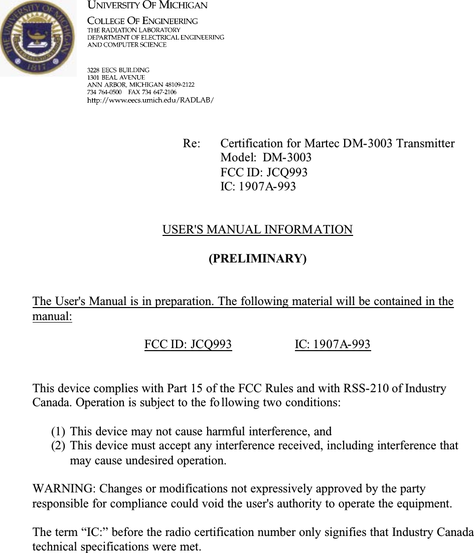 Re: Certification for Martec DM-3003 TransmitterModel: DM-3003FCC ID: JCQ993IC: 1907A-993USER&apos;S MANUAL INFORMATION(PRELIMINARY)The User&apos;s Manual is in preparation. The following material will be contained in the manual:FCC ID: JCQ993 IC: 1907A-993This device complies with Part 15 of the FCC Rules and with RSS-210 of Industry Canada. Operation is subject to the fo llowing two conditions:(1) This device may not cause harmful interference, and(2) This device must accept any interference received, including interference that may cause undesired operation.WARNING: Changes or modifications not expressively approved by the partyresponsible for compliance could void the user&apos;s authority to operate the equipment.The term “IC:” before the radio certification number only signifies that Industry Canada technical specifications were met.