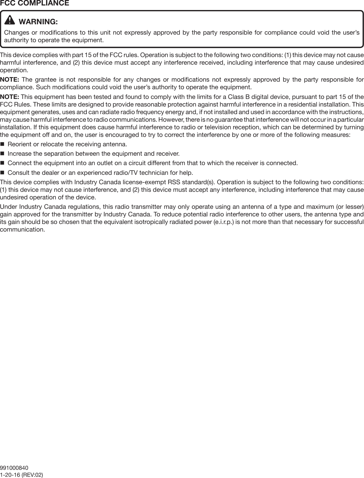 FCC COMPLIANCE  WARNING:Changes or modifications to this unit not expressly approved by the party responsible for compliance could void the user’s authority to operate the equipment.This device complies with part 15 of the FCC rules. Operation is subject to the following two conditions: (1) this device may not cause harmful interference, and (2) this device must accept any interference received, including interference that may cause undesired operation.NOTE:  The grantee is not responsible for any changes or modifications not expressly approved by the party responsible for compliance. Such modifications could void the user’s authority to operate the equipment.NOTE: This equipment has been tested and found to comply with the limits for a Class B digital device, pursuant to part 15 of the FCC Rules. These limits are designed to provide reasonable protection against harmful interference in a residential installation. This equipment generates, uses and can radiate radio frequency energy and, if not installed and used in accordance with the instructions, may cause harmful interference to radio communications. However, there is no guarantee that interference will not occur in a particular installation. If this equipment does cause harmful interference to radio or television reception, which can be determined by turning the equipment off and on, the user is encouraged to try to correct the interference by one or more of the following measures:  Reorient or relocate the receiving antenna.  Increase the separation between the equipment and receiver.  Connect the equipment into an outlet on a circuit different from that to which the receiver is connected.  Consult the dealer or an experienced radio/TV technician for help.This device complies with Industry Canada license-exempt RSS standard(s). Operation is subject to the following two conditions: (1) this device may not cause interference, and (2) this device must accept any interference, including interference that may cause undesired operation of the device.Under Industry Canada regulations, this radio transmitter may only operate using an antenna of a type and maximum (or lesser) gain approved for the transmitter by Industry Canada. To reduce potential radio interference to other users, the antenna type and its gain should be so chosen that the equivalent isotropically radiated power (e.i.r.p.) is not more than that necessary for successful communication.9910008401-20-16 (REV:02)