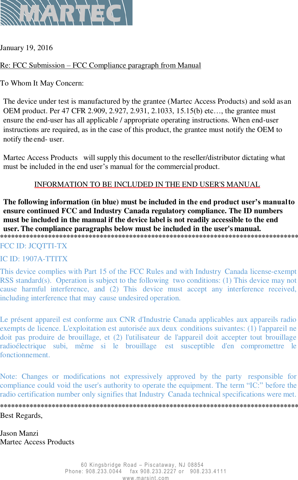      60 K ingsb rid ge Road  –  P i s c at a w a y ,   NJ   08854  Phone: 908.233.0044    fax 908.233.2227 or   908.233.4111     www. marsi nt. c om    January 19, 2016    Re: FCC Submission – FCC Compliance paragraph from Manual  To Whom It May Concern:  The device under test is manufactured by the grantee (Martec Access Products) and sold as an OEM product. Per 47 CFR 2.909, 2.927, 2.931, 2.1033, 15.15(b) etc…, the grantee must ensure the end-user has all applicable / appropriate operating instructions. When end-user instructions are required, as in the case of this product, the grantee must notify the OEM to notify the end- user. Martec Access Products will supply this document to the reseller/distributor dictating what must be included in the end user’s manual for the commercial product.  INFORMATION TO BE INCLUDED IN THE END USER&apos;S MANUAL  The following information (in blue) must be included in the end product user’s manual to ensure continued FCC and Industry Canada regulatory compliance. The ID numbers must be included in the manual if the device label is not readily accessible to the end user. The compliance paragraphs below must be included in the user&apos;s manual. ********************************************************************************* FCC ID: JCQTTI-TX IC ID: 1907A-TTITX This device complies with Part 15 of the FCC Rules and with Industry  Canada license-exempt RSS standard(s).  Operation is subject to the following  two conditions: (1) This device may not cause  harmful  interference,  and  (2)  This  device must  accept  any  interference  received, including interference that may  cause undesired operation.  Le présent appareil est conforme aux CNR d&apos;Industrie Canada applicables aux appareils radio exempts de licence. L&apos;exploitation est autorisée aux deux  conditions suivantes: (1) l&apos;appareil ne doit  pas  produire  de  brouillage,  et  (2)  l&apos;utilisateur  de l&apos;appareil  doit  accepter tout  brouillage radioélectrique  subi,  même  si  le  brouillage  est susceptible  d&apos;en  compromettre  le fonctionnement.  Note:  Changes  or  modifications  not  expressively  approved  by  the  party  responsible for compliance could void the user&apos;s authority to operate the equipment. The term “IC:” before the radio certification number only signifies that Industry  Canada technical specifications were met. ********************************************************************************* Best Regards,  Jason Manzi Martec Access Products 