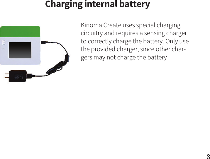 Charging internal batteryKinoma Create uses special charging circuitry and requires a sensing charger to correctly charge the battery. Only use the provided charger, since other char-gers may not charge the battery8