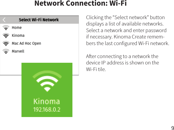 Network Connection: Wi-FiClicking the “Select network” button displays a list of available networks. Select a network and enter password if necessary. Kinoma Create remem-bers the last configured Wi-Fi network.Aer connecting to a network the device IP address is shown on the Wi-Fi tile.9