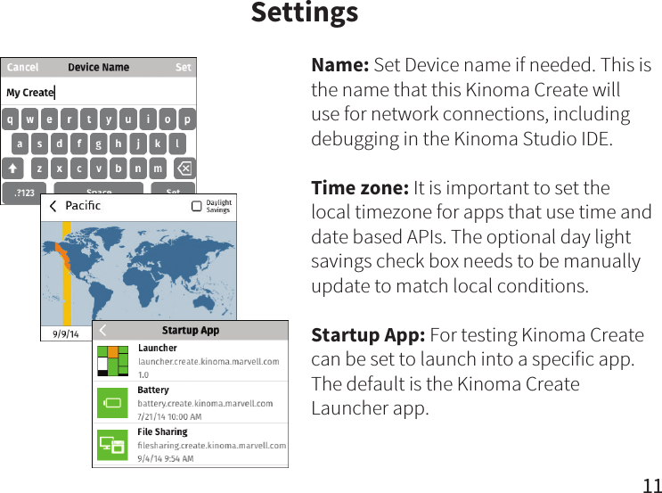 Settings11Name: Set Device name if needed. This is the name that this Kinoma Create will use for network connections, including debugging in the Kinoma Studio IDE.Time zone: It is important to set the local timezone for apps that use time and date based APIs. The optional day light savings check box needs to be manually update to match local conditions.Startup App: For testing Kinoma Create can be set to launch into a specific app. The default is the Kinoma Create Launcher app.