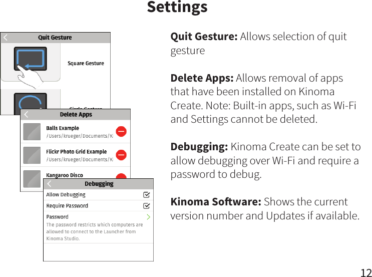 12SettingsQuit Gesture: Allows selection of quit gestureDelete Apps: Allows removal of apps that have been installed on Kinoma Create. Note: Built-in apps, such as Wi-Fi and Settings cannot be deleted.Debugging: Kinoma Create can be set to allow debugging over Wi-Fi and require a password to debug.Kinoma Soware: Shows the current version number and Updates if available.