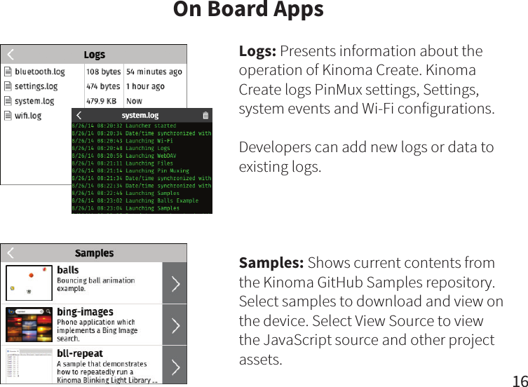 16On Board AppsLogs: Presents information about the operation of Kinoma Create. Kinoma Create logs PinMux settings, Settings, system events and Wi-Fi configurations.Developers can add new logs or data to existing logs.Samples: Shows current contents from the Kinoma GitHub Samples repository. Select samples to download and view on the device. Select View Source to view the JavaScript source and other project assets. 
