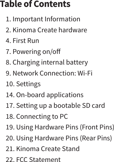 Table of Contents1. Important Information2. Kinoma Create hardware4. First Run 7. Powering on/o8. Charging internal battery9. Network Connection: Wi-Fi   10. Settings14. On-board applications17. Setting up a bootable SD card18. Connecting to PC19. Using Hardware Pins (Front Pins)20. Using Hardware Pins (Rear Pins)21. Kinoma Create Stand22. FCC Statement