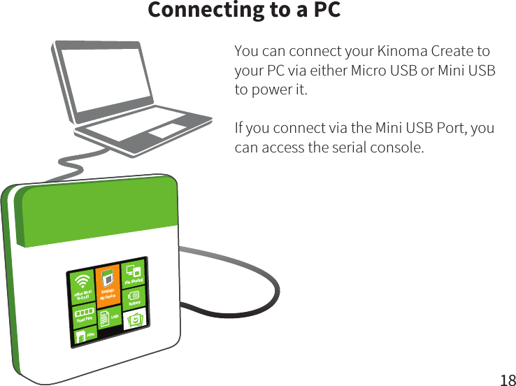 18You can connect your Kinoma Create to your PC via either Micro USB or Mini USB to power it. If you connect via the Mini USB Port, you can access the serial console.Connecting to a PCFront PinsFilesBatteryLogsFile SharingSettingsMy Deviceofﬁce Wi-Fi10.0.1.51