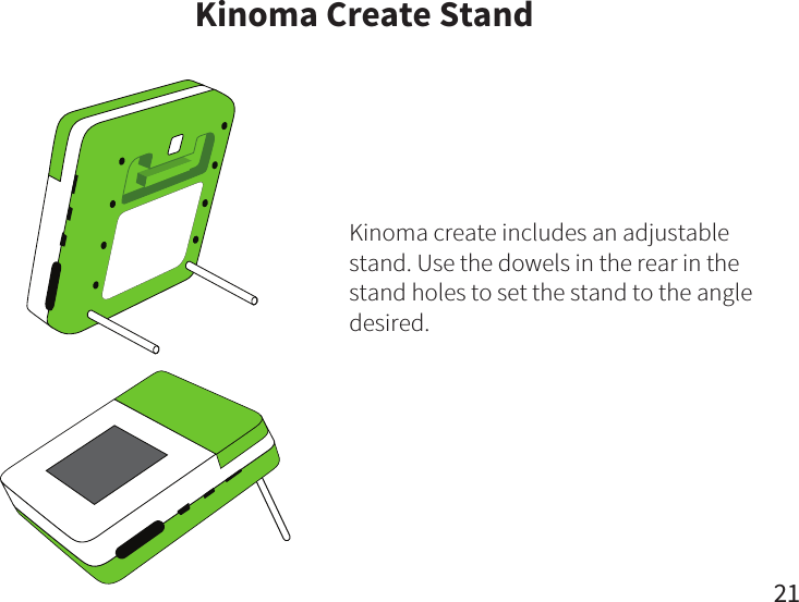 Kinoma Create StandKinoma create includes an adjustable stand. Use the dowels in the rear in the stand holes to set the stand to the angle desired.21