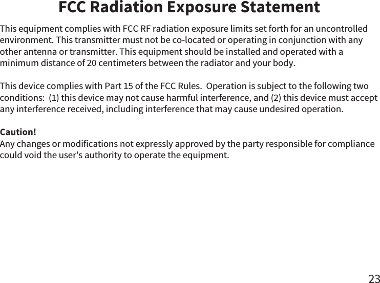 FCC Radiation Exposure Statement23This equipment complies with FCC RF radiation exposure limits set forth for an uncontrolled environment. This transmitter must not be co-located or operating in conjunction with any other antenna or transmitter. This equipment should be installed and operated with a minimum distance of 20 centimeters between the radiator and your body. This device complies with Part 15 of the FCC Rules.  Operation is subject to the following two conditions:  (1) this device may not cause harmful interference, and (2) this device must accept any interference received, including interference that may cause undesired operation.Caution!  Any changes or modifications not expressly approved by the party responsible for compliance could void the user&apos;s authority to operate the equipment.