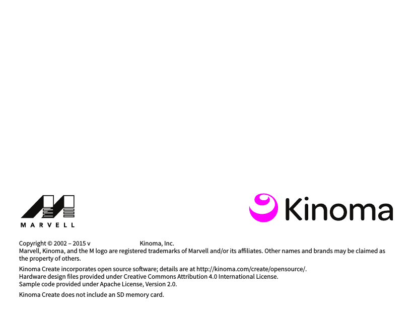 Copyright © 2002 – 2015 v                                     Kinoma, Inc.Marvell, Kinoma, and the M logo are registered trademarks of Marvell and/or its ailiates. Other names and brands may be claimed as the property of others.Kinoma Create incorporates open source soware; details are at http://kinoma.com/create/opensource/.Hardware design files provided under Creative Commons Attribution 4.0 International License.Sample code provided under Apache License, Version 2.0.Kinoma Create does not include an SD memory card.