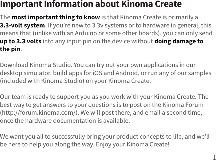 Important Information about Kinoma CreateThe most important thing to know is that Kinoma Create is primarily a 3.3-volt system. If you’re new to 3.3v systems or to hardware in general, this means that (unlike with an Arduino or some other boards), you can only send up to 3.3 volts into any input pin on the device without doing damage to the pin.Download Kinoma Studio. You can try out your own applications in our desktop simulator, build apps for iOS and Android, or run any of our samples (included with Kinoma Studio) on your Kinoma Create.Our team is ready to support you as you work with your Kinoma Create. The best way to get answers to your questions is to post on the Kinoma Forum (http://forum.kinoma.com/). We will post there, and email a second time, once the hardware documentation is available.We want you all to successfully bring your product concepts to life, and we’ll be here to help you along the way. Enjoy your Kinoma Create!1