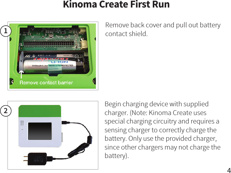 Kinoma Create First Run412Begin charging device with supplied charger. (Note: Kinoma Create uses special charging circuitry and requires a sensing charger to correctly charge the battery. Only use the provided charger, since other chargers may not charge the battery).Remove back cover and pull out battery contact shield.