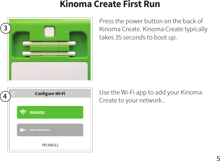 34Press the power button on the back of Kinoma Create. Kinoma Create typically takes 35 seconds to boot up.Use the Wi-Fi app to add your Kinoma Create to your network..Kinoma Create First Run5