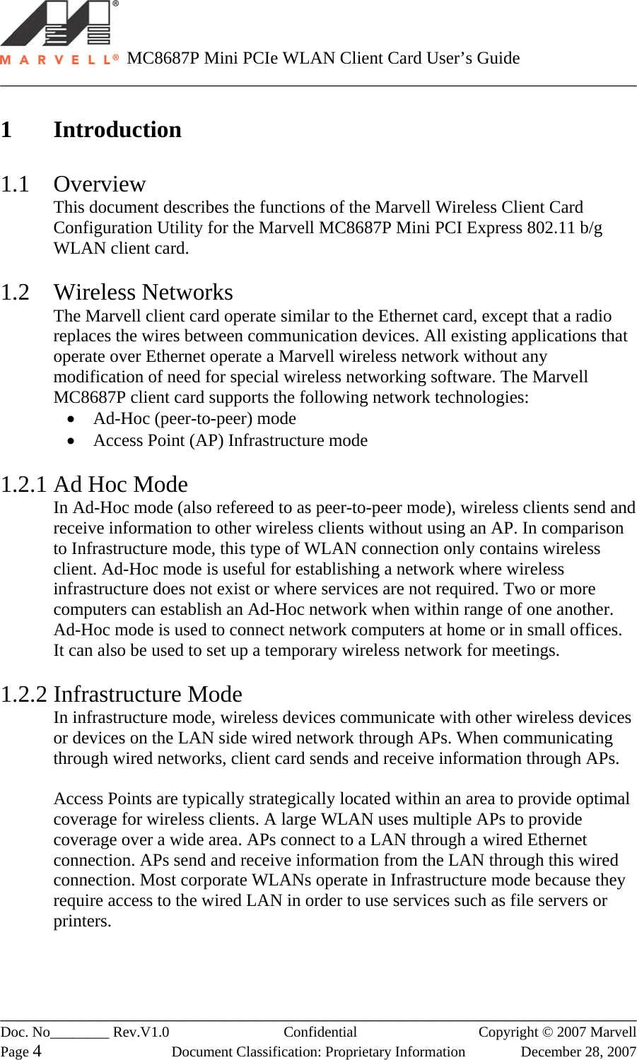   MC8687P Mini PCIe WLAN Client Card User’s Guide ________________________________________________________________________ ________________________________________________________________________ Doc. No________ Rev.V1.0   Confidential  Copyright © 2007 Marvell Page 4  Document Classification: Proprietary Information  December 28, 2007  1 Introduction  1.1 Overview This document describes the functions of the Marvell Wireless Client Card Configuration Utility for the Marvell MC8687P Mini PCI Express 802.11 b/g WLAN client card.  1.2 Wireless Networks The Marvell client card operate similar to the Ethernet card, except that a radio replaces the wires between communication devices. All existing applications that operate over Ethernet operate a Marvell wireless network without any modification of need for special wireless networking software. The Marvell MC8687P client card supports the following network technologies: •  Ad-Hoc (peer-to-peer) mode •  Access Point (AP) Infrastructure mode  1.2.1 Ad Hoc Mode In Ad-Hoc mode (also refereed to as peer-to-peer mode), wireless clients send and receive information to other wireless clients without using an AP. In comparison to Infrastructure mode, this type of WLAN connection only contains wireless client. Ad-Hoc mode is useful for establishing a network where wireless infrastructure does not exist or where services are not required. Two or more computers can establish an Ad-Hoc network when within range of one another. Ad-Hoc mode is used to connect network computers at home or in small offices. It can also be used to set up a temporary wireless network for meetings.  1.2.2 Infrastructure Mode In infrastructure mode, wireless devices communicate with other wireless devices or devices on the LAN side wired network through APs. When communicating through wired networks, client card sends and receive information through APs.  Access Points are typically strategically located within an area to provide optimal coverage for wireless clients. A large WLAN uses multiple APs to provide coverage over a wide area. APs connect to a LAN through a wired Ethernet connection. APs send and receive information from the LAN through this wired connection. Most corporate WLANs operate in Infrastructure mode because they require access to the wired LAN in order to use services such as file servers or printers. 