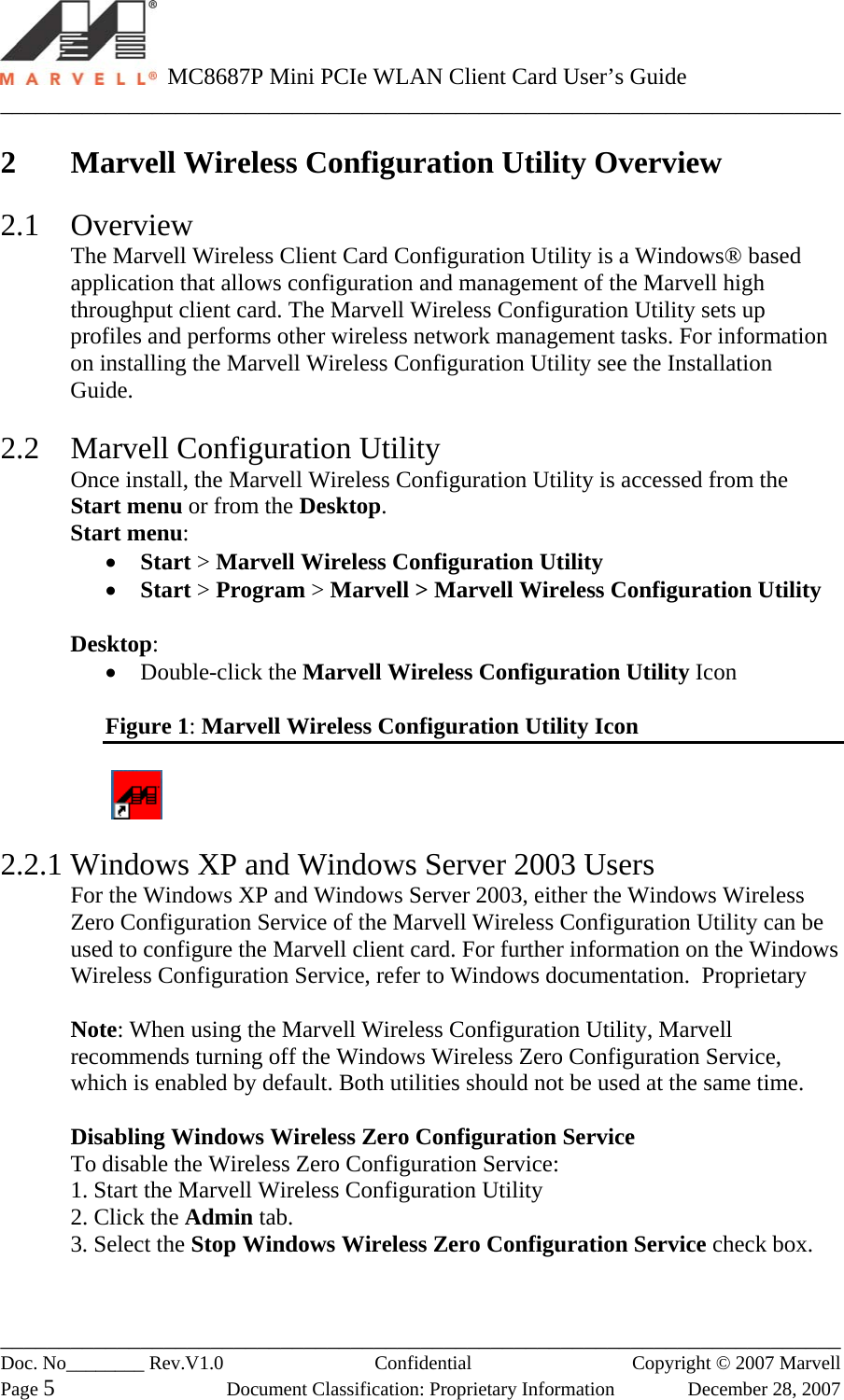   MC8687P Mini PCIe WLAN Client Card User’s Guide ________________________________________________________________________ ________________________________________________________________________ Doc. No________ Rev.V1.0   Confidential  Copyright © 2007 Marvell Page 5  Document Classification: Proprietary Information  December 28, 2007  2 Marvell Wireless Configuration Utility Overview   2.1 Overview The Marvell Wireless Client Card Configuration Utility is a Windows® based application that allows configuration and management of the Marvell high throughput client card. The Marvell Wireless Configuration Utility sets up profiles and performs other wireless network management tasks. For information on installing the Marvell Wireless Configuration Utility see the Installation Guide.  2.2  Marvell Configuration Utility Once install, the Marvell Wireless Configuration Utility is accessed from the Start menu or from the Desktop. Start menu: •  Start &gt; Marvell Wireless Configuration Utility •  Start &gt; Program &gt; Marvell &gt; Marvell Wireless Configuration Utility  Desktop: •  Double-click the Marvell Wireless Configuration Utility Icon  Figure 1: Marvell Wireless Configuration Utility Icon     2.2.1 Windows XP and Windows Server 2003 Users For the Windows XP and Windows Server 2003, either the Windows Wireless Zero Configuration Service of the Marvell Wireless Configuration Utility can be used to configure the Marvell client card. For further information on the Windows Wireless Configuration Service, refer to Windows documentation.  Proprietary   Note: When using the Marvell Wireless Configuration Utility, Marvell recommends turning off the Windows Wireless Zero Configuration Service, which is enabled by default. Both utilities should not be used at the same time.   Disabling Windows Wireless Zero Configuration Service To disable the Wireless Zero Configuration Service: 1. Start the Marvell Wireless Configuration Utility 2. Click the Admin tab. 3. Select the Stop Windows Wireless Zero Configuration Service check box. 