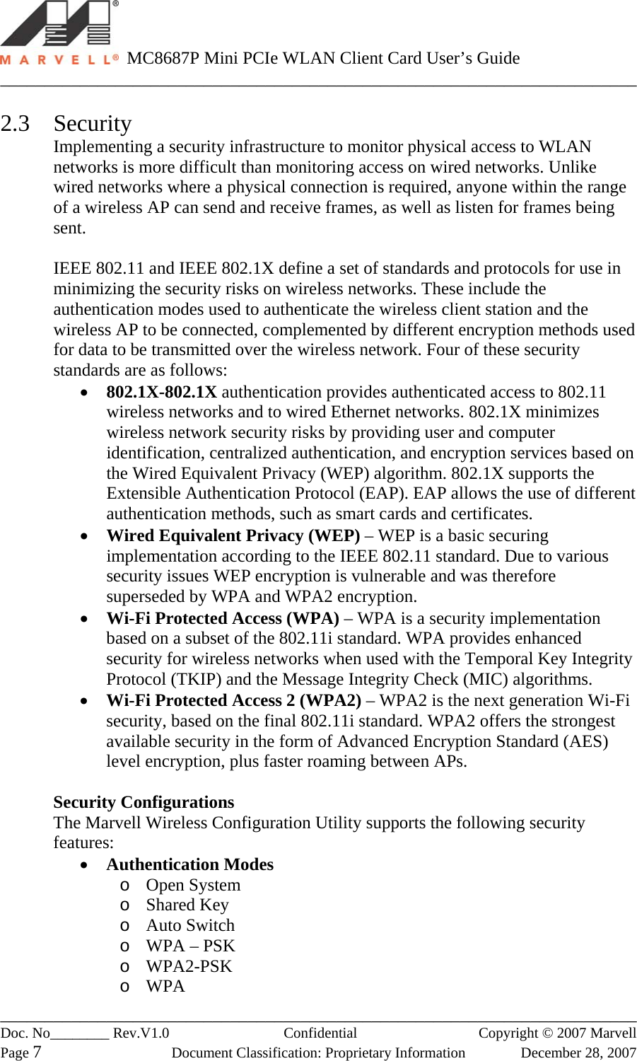   MC8687P Mini PCIe WLAN Client Card User’s Guide ________________________________________________________________________ ________________________________________________________________________ Doc. No________ Rev.V1.0   Confidential  Copyright © 2007 Marvell Page 7  Document Classification: Proprietary Information  December 28, 2007  2.3 Security Implementing a security infrastructure to monitor physical access to WLAN networks is more difficult than monitoring access on wired networks. Unlike wired networks where a physical connection is required, anyone within the range of a wireless AP can send and receive frames, as well as listen for frames being sent.  IEEE 802.11 and IEEE 802.1X define a set of standards and protocols for use in minimizing the security risks on wireless networks. These include the authentication modes used to authenticate the wireless client station and the wireless AP to be connected, complemented by different encryption methods used for data to be transmitted over the wireless network. Four of these security standards are as follows: •  802.1X-802.1X authentication provides authenticated access to 802.11 wireless networks and to wired Ethernet networks. 802.1X minimizes wireless network security risks by providing user and computer identification, centralized authentication, and encryption services based on the Wired Equivalent Privacy (WEP) algorithm. 802.1X supports the Extensible Authentication Protocol (EAP). EAP allows the use of different authentication methods, such as smart cards and certificates. •  Wired Equivalent Privacy (WEP) – WEP is a basic securing implementation according to the IEEE 802.11 standard. Due to various security issues WEP encryption is vulnerable and was therefore superseded by WPA and WPA2 encryption. •  Wi-Fi Protected Access (WPA) – WPA is a security implementation based on a subset of the 802.11i standard. WPA provides enhanced security for wireless networks when used with the Temporal Key Integrity Protocol (TKIP) and the Message Integrity Check (MIC) algorithms.  •  Wi-Fi Protected Access 2 (WPA2) – WPA2 is the next generation Wi-Fi security, based on the final 802.11i standard. WPA2 offers the strongest available security in the form of Advanced Encryption Standard (AES) level encryption, plus faster roaming between APs.  Security Configurations The Marvell Wireless Configuration Utility supports the following security features: •  Authentication Modes o  Open System o  Shared Key o  Auto Switch o  WPA – PSK o  WPA2-PSK o  WPA 