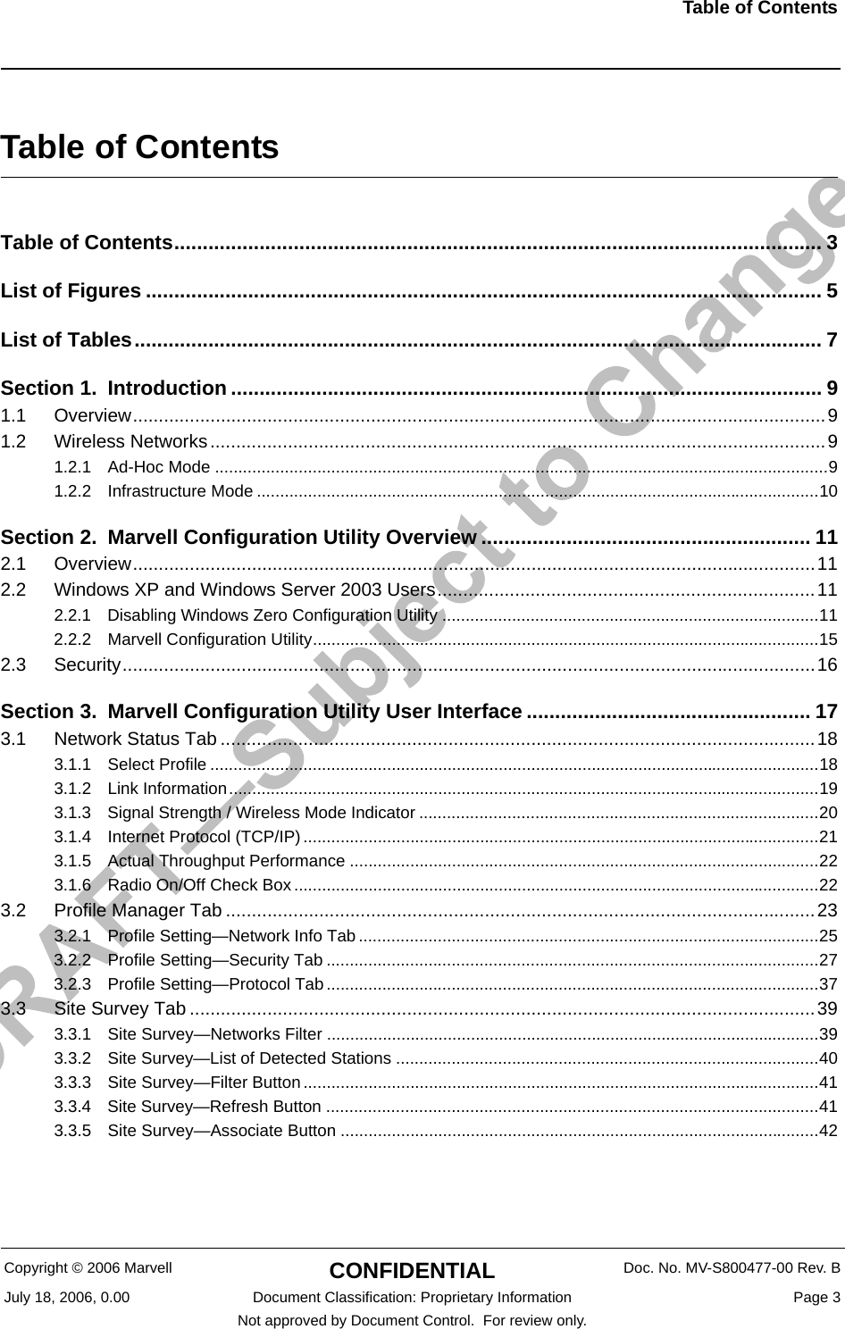 Table of Contents                         Copyright © 2006 Marvell CONFIDENTIAL Doc. No. MV-S800477-00 Rev. BJuly 18, 2006, 0.00 Document Classification: Proprietary Information  Page 3Not approved by Document Control.  For review only.Table of ContentsTable of Contents.................................................................................................................. 3List of Figures ....................................................................................................................... 5List of Tables......................................................................................................................... 7Section 1. Introduction ........................................................................................................ 91.1 Overview......................................................................................................................................91.2 Wireless Networks.......................................................................................................................91.2.1 Ad-Hoc Mode ....................................................................................................................................91.2.2 Infrastructure Mode .........................................................................................................................10Section 2. Marvell Configuration Utility Overview .......................................................... 112.1 Overview....................................................................................................................................112.2 Windows XP and Windows Server 2003 Users.........................................................................112.2.1 Disabling Windows Zero Configuration Utility .................................................................................112.2.2 Marvell Configuration Utility.............................................................................................................152.3 Security......................................................................................................................................16Section 3. Marvell Configuration Utility User Interface .................................................. 173.1 Network Status Tab ...................................................................................................................183.1.1 Select Profile ...................................................................................................................................183.1.2 Link Information...............................................................................................................................193.1.3 Signal Strength / Wireless Mode Indicator ......................................................................................203.1.4 Internet Protocol (TCP/IP)...............................................................................................................213.1.5 Actual Throughput Performance .....................................................................................................223.1.6 Radio On/Off Check Box.................................................................................................................223.2 Profile Manager Tab ..................................................................................................................233.2.1 Profile Setting—Network Info Tab ...................................................................................................253.2.2 Profile Setting—Security Tab ..........................................................................................................273.2.3 Profile Setting—Protocol Tab..........................................................................................................373.3 Site Survey Tab .........................................................................................................................393.3.1 Site Survey—Networks Filter ..........................................................................................................393.3.2 Site Survey—List of Detected Stations ...........................................................................................403.3.3 Site Survey—Filter Button...............................................................................................................413.3.4 Site Survey—Refresh Button ..........................................................................................................413.3.5 Site Survey—Associate Button .......................................................................................................42