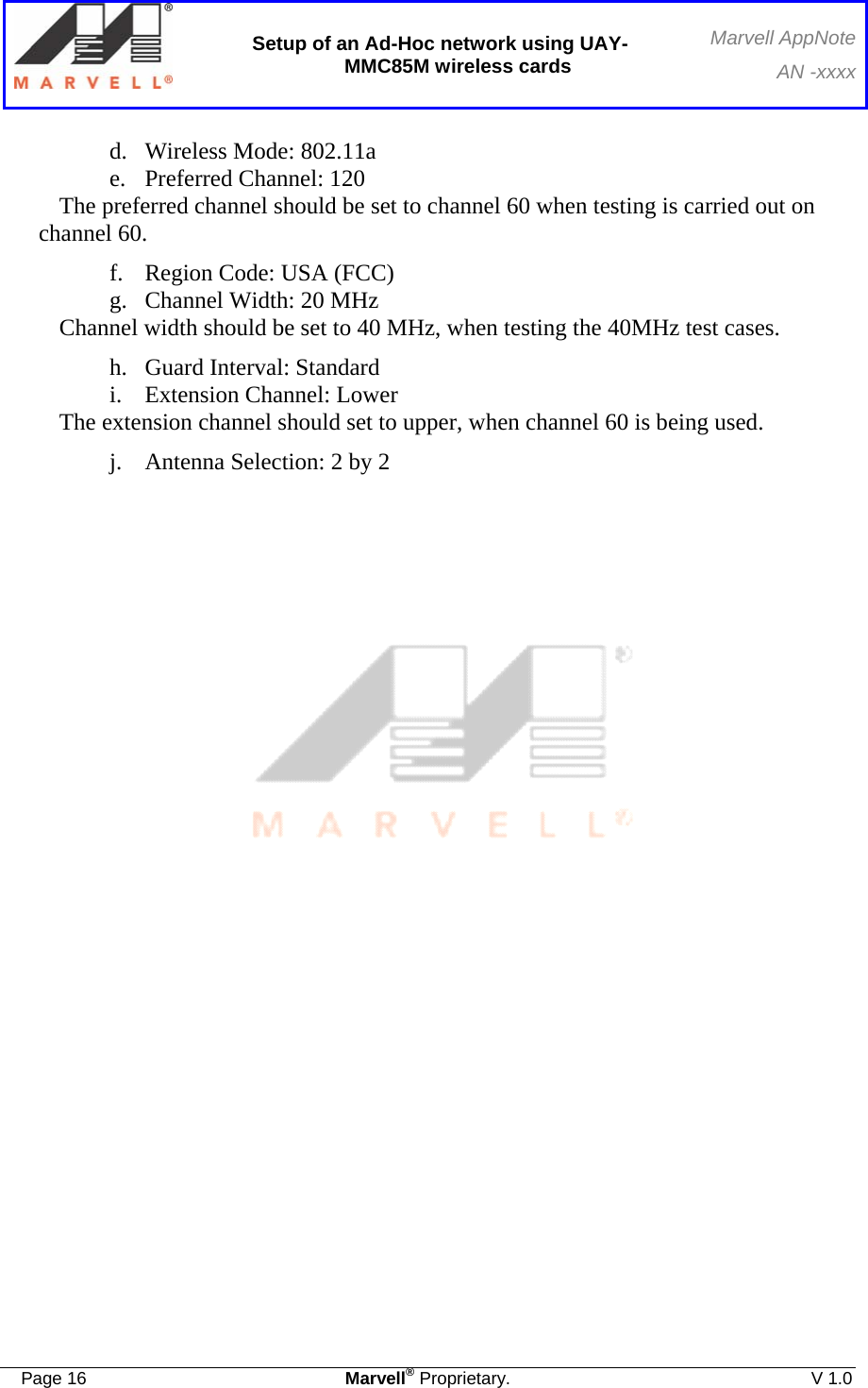 Setup of an Ad-Hoc network using UAY-MMC85M wireless cards Marvell AppNoteAN -xxxx  Page 16  Marvell® Proprietary.  V 1.0  d. Wireless Mode: 802.11a e. Preferred Channel: 120 The preferred channel should be set to channel 60 when testing is carried out on channel 60. f. Region Code: USA (FCC) g. Channel Width: 20 MHz Channel width should be set to 40 MHz, when testing the 40MHz test cases. h. Guard Interval: Standard i. Extension Channel: Lower The extension channel should set to upper, when channel 60 is being used. j. Antenna Selection: 2 by 2      