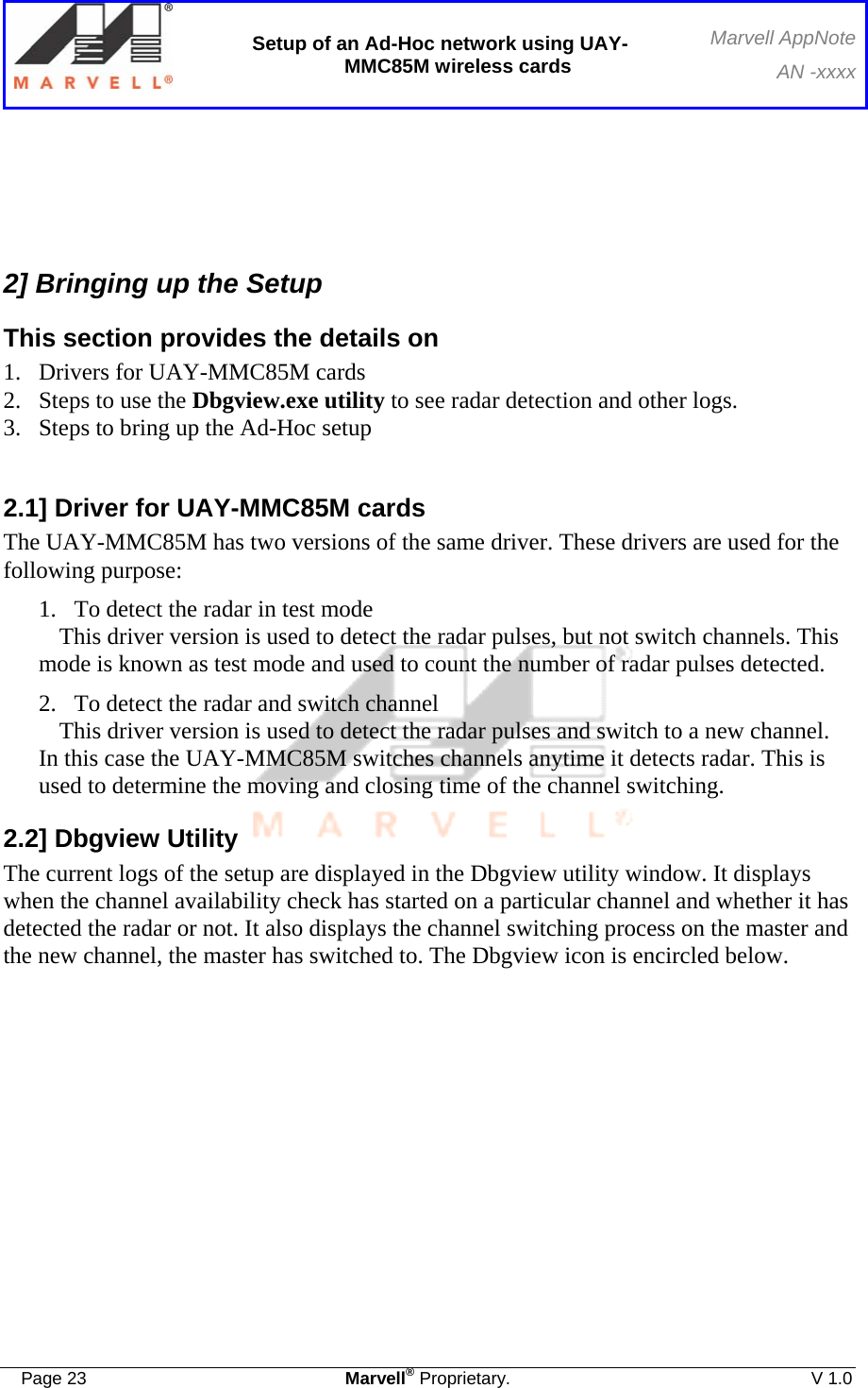  Setup of an Ad-Hoc network using UAY-MMC85M wireless cards Marvell AppNoteAN -xxxx  Page 23  Marvell® Proprietary.  V 1.0     2] Bringing up the Setup This section provides the details on  1.  Drivers for UAY-MMC85M cards  2.  Steps to use the Dbgview.exe utility to see radar detection and other logs.  3.  Steps to bring up the Ad-Hoc setup   2.1] Driver for UAY-MMC85M cards The UAY-MMC85M has two versions of the same driver. These drivers are used for the following purpose: 1. To detect the radar in test mode This driver version is used to detect the radar pulses, but not switch channels. This mode is known as test mode and used to count the number of radar pulses detected. 2. To detect the radar and switch channel This driver version is used to detect the radar pulses and switch to a new channel. In this case the UAY-MMC85M switches channels anytime it detects radar. This is used to determine the moving and closing time of the channel switching. 2.2] Dbgview Utility The current logs of the setup are displayed in the Dbgview utility window. It displays when the channel availability check has started on a particular channel and whether it has detected the radar or not. It also displays the channel switching process on the master and the new channel, the master has switched to. The Dbgview icon is encircled below. 
