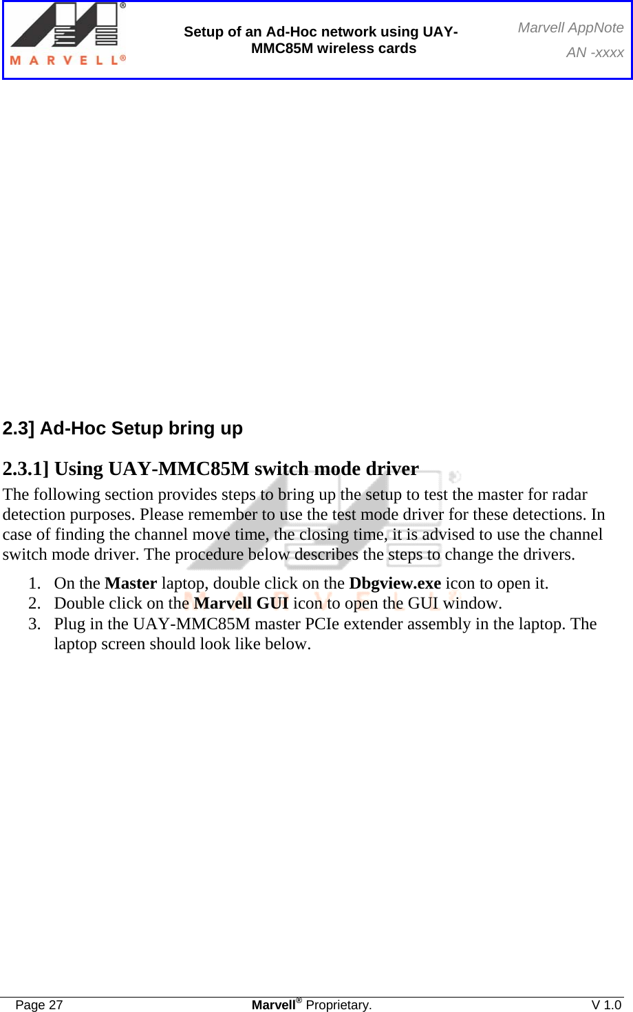  Setup of an Ad-Hoc network using UAY-MMC85M wireless cards Marvell AppNoteAN -xxxx  Page 27  Marvell® Proprietary.  V 1.0                2.3] Ad-Hoc Setup bring up 2.3.1] Using UAY-MMC85M switch mode driver The following section provides steps to bring up the setup to test the master for radar detection purposes. Please remember to use the test mode driver for these detections. In case of finding the channel move time, the closing time, it is advised to use the channel switch mode driver. The procedure below describes the steps to change the drivers. 1. On the Master laptop, double click on the Dbgview.exe icon to open it. 2. Double click on the Marvell GUI icon to open the GUI window.  3. Plug in the UAY-MMC85M master PCIe extender assembly in the laptop. The laptop screen should look like below.   