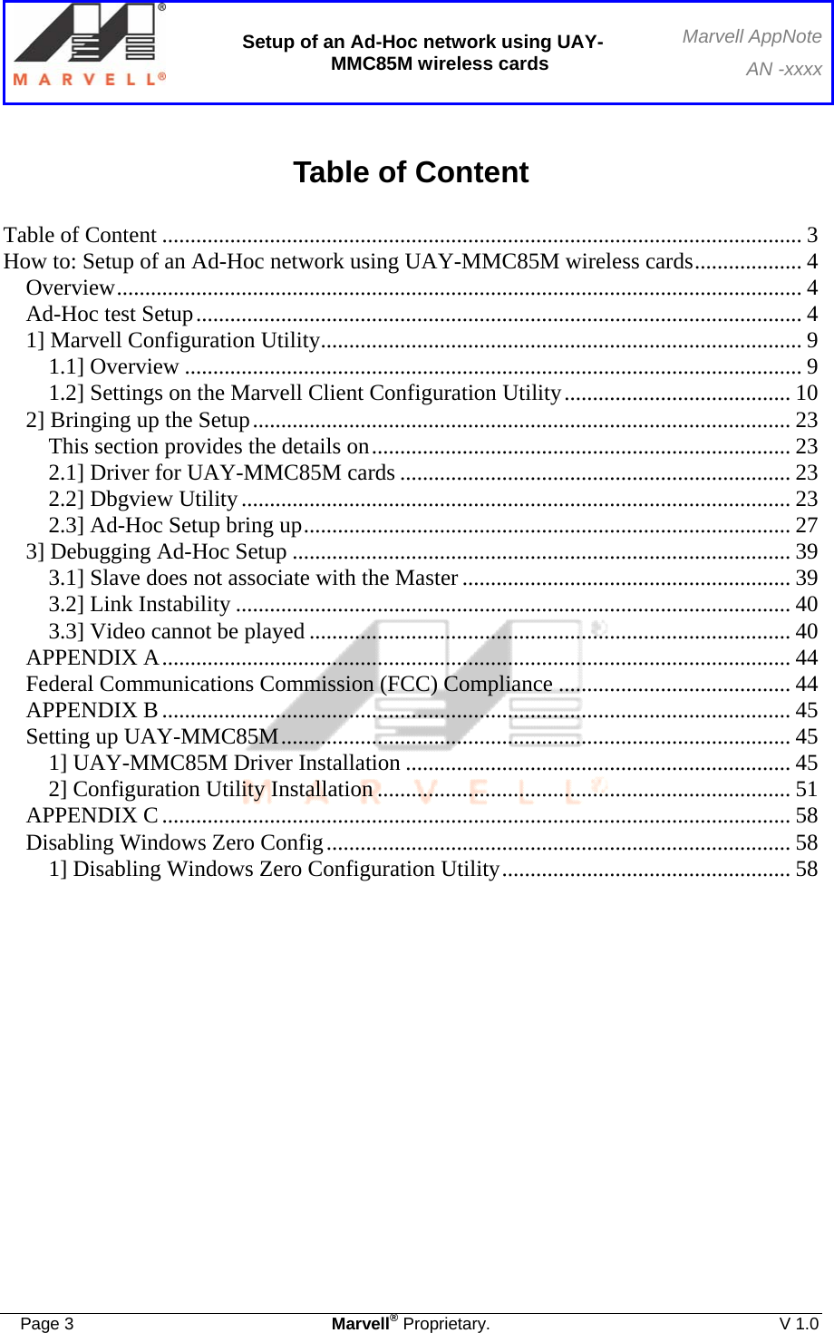  Setup of an Ad-Hoc network using UAY-MMC85M wireless cards Marvell AppNoteAN -xxxx  Page 3  Marvell® Proprietary.  V 1.0  Table of Content  Table of Content ................................................................................................................. 3 How to: Setup of an Ad-Hoc network using UAY-MMC85M wireless cards................... 4 Overview......................................................................................................................... 4 Ad-Hoc test Setup........................................................................................................... 4 1] Marvell Configuration Utility..................................................................................... 9 1.1] Overview ............................................................................................................. 9 1.2] Settings on the Marvell Client Configuration Utility........................................ 10 2] Bringing up the Setup............................................................................................... 23 This section provides the details on.......................................................................... 23 2.1] Driver for UAY-MMC85M cards ..................................................................... 23 2.2] Dbgview Utility................................................................................................. 23 2.3] Ad-Hoc Setup bring up...................................................................................... 27 3] Debugging Ad-Hoc Setup ........................................................................................ 39 3.1] Slave does not associate with the Master .......................................................... 39 3.2] Link Instability .................................................................................................. 40 3.3] Video cannot be played ..................................................................................... 40 APPENDIX A............................................................................................................... 44 Federal Communications Commission (FCC) Compliance ......................................... 44 APPENDIX B............................................................................................................... 45 Setting up UAY-MMC85M.......................................................................................... 45 1] UAY-MMC85M Driver Installation .................................................................... 45 2] Configuration Utility Installation ......................................................................... 51 APPENDIX C............................................................................................................... 58 Disabling Windows Zero Config.................................................................................. 58 1] Disabling Windows Zero Configuration Utility................................................... 58 
