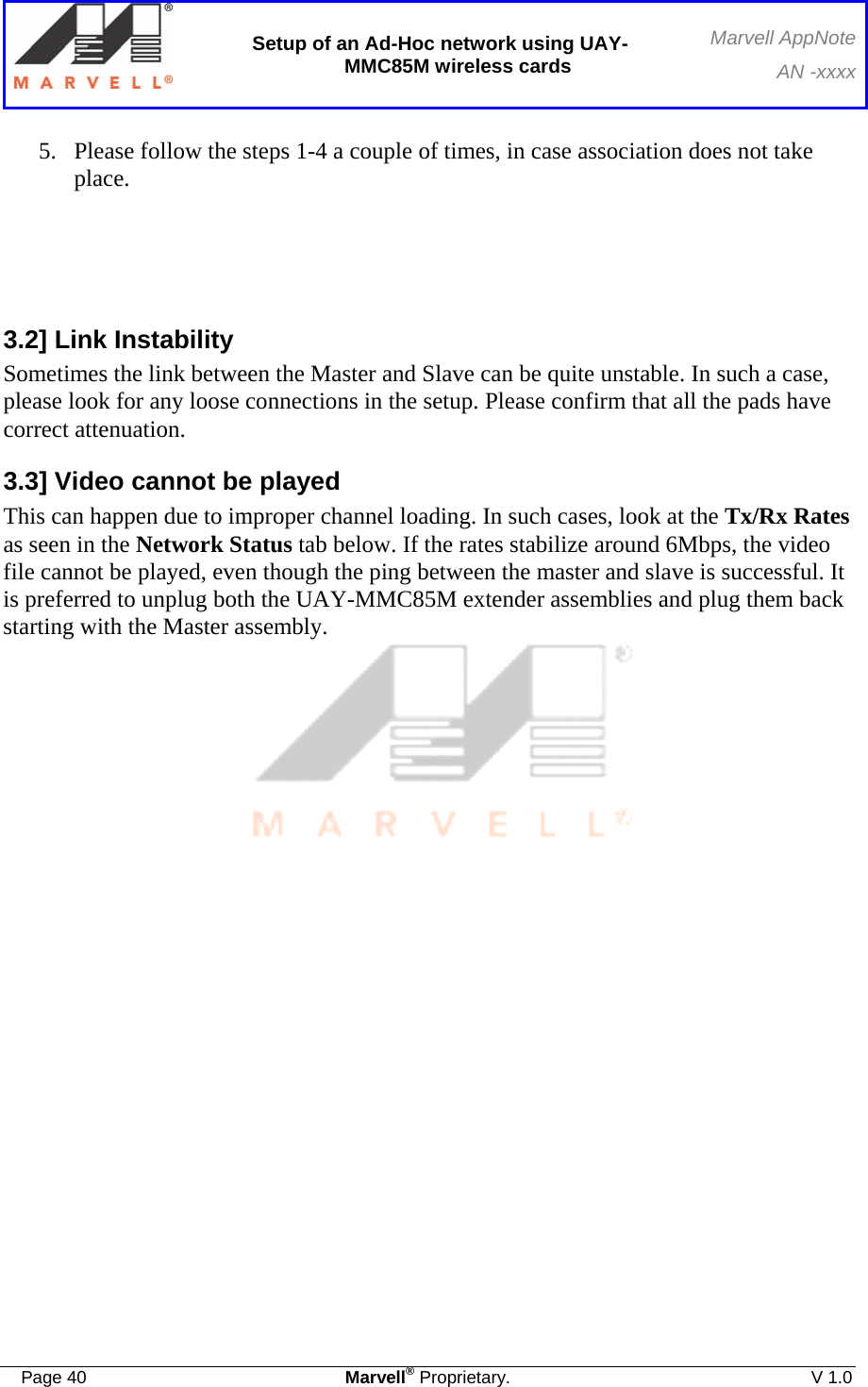  Setup of an Ad-Hoc network using UAY-MMC85M wireless cards Marvell AppNoteAN -xxxx  Page 40  Marvell® Proprietary.  V 1.0  5. Please follow the steps 1-4 a couple of times, in case association does not take place.    3.2] Link Instability Sometimes the link between the Master and Slave can be quite unstable. In such a case, please look for any loose connections in the setup. Please confirm that all the pads have correct attenuation.  3.3] Video cannot be played This can happen due to improper channel loading. In such cases, look at the Tx/Rx Rates as seen in the Network Status tab below. If the rates stabilize around 6Mbps, the video file cannot be played, even though the ping between the master and slave is successful. It is preferred to unplug both the UAY-MMC85M extender assemblies and plug them back starting with the Master assembly.   