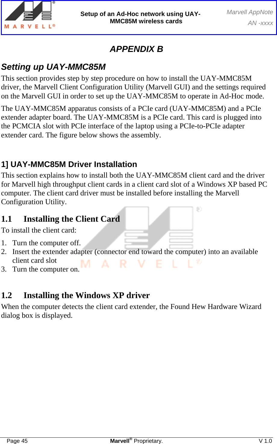  Setup of an Ad-Hoc network using UAY-MMC85M wireless cards Marvell AppNoteAN -xxxx  Page 45  Marvell® Proprietary.  V 1.0  APPENDIX B Setting up UAY-MMC85M This section provides step by step procedure on how to install the UAY-MMC85M driver, the Marvell Client Configuration Utility (Marvell GUI) and the settings required on the Marvell GUI in order to set up the UAY-MMC85M to operate in Ad-Hoc mode. The UAY-MMC85M apparatus consists of a PCIe card (UAY-MMC85M) and a PCIe extender adapter board. The UAY-MMC85M is a PCIe card. This card is plugged into the PCMCIA slot with PCIe interface of the laptop using a PCIe-to-PCIe adapter extender card. The figure below shows the assembly.  1] UAY-MMC85M Driver Installation This section explains how to install both the UAY-MMC85M client card and the driver for Marvell high throughput client cards in a client card slot of a Windows XP based PC computer. The client card driver must be installed before installing the Marvell Configuration Utility. 1.1  Installing the Client Card To install the client card: 1.  Turn the computer off. 2.  Insert the extender adapter (connector end toward the computer) into an available client card slot 3.  Turn the computer on.  1.2  Installing the Windows XP driver When the computer detects the client card extender, the Found Hew Hardware Wizard dialog box is displayed.  