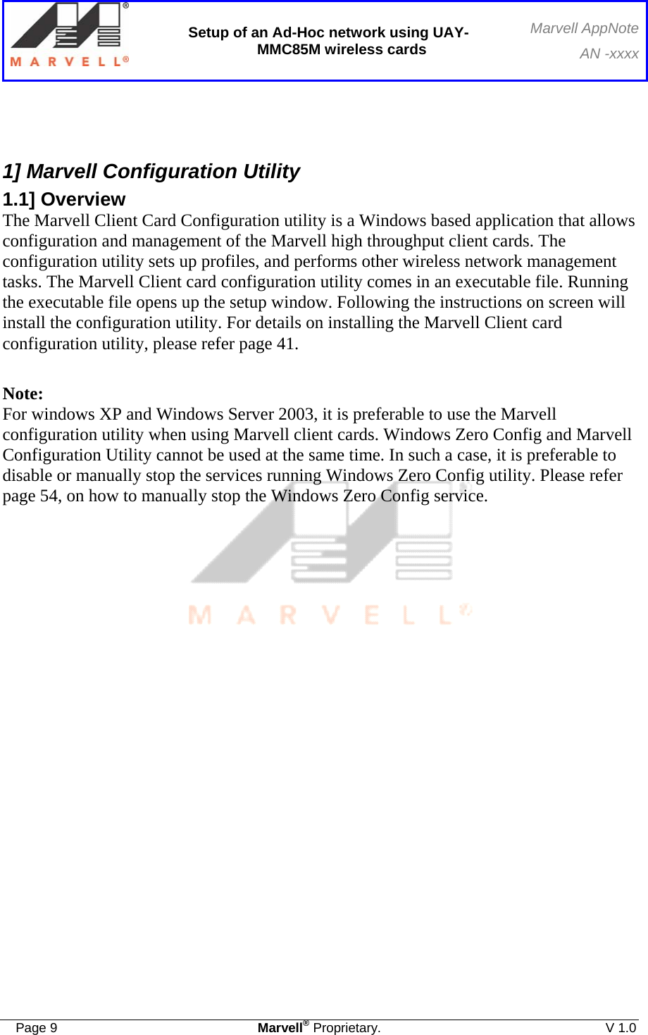  Setup of an Ad-Hoc network using UAY-MMC85M wireless cards Marvell AppNoteAN -xxxx  Page 9  Marvell® Proprietary.  V 1.0    1] Marvell Configuration Utility 1.1] Overview The Marvell Client Card Configuration utility is a Windows based application that allows configuration and management of the Marvell high throughput client cards. The configuration utility sets up profiles, and performs other wireless network management tasks. The Marvell Client card configuration utility comes in an executable file. Running the executable file opens up the setup window. Following the instructions on screen will install the configuration utility. For details on installing the Marvell Client card configuration utility, please refer page 41.  Note: For windows XP and Windows Server 2003, it is preferable to use the Marvell configuration utility when using Marvell client cards. Windows Zero Config and Marvell Configuration Utility cannot be used at the same time. In such a case, it is preferable to disable or manually stop the services running Windows Zero Config utility. Please refer page 54, on how to manually stop the Windows Zero Config service.            