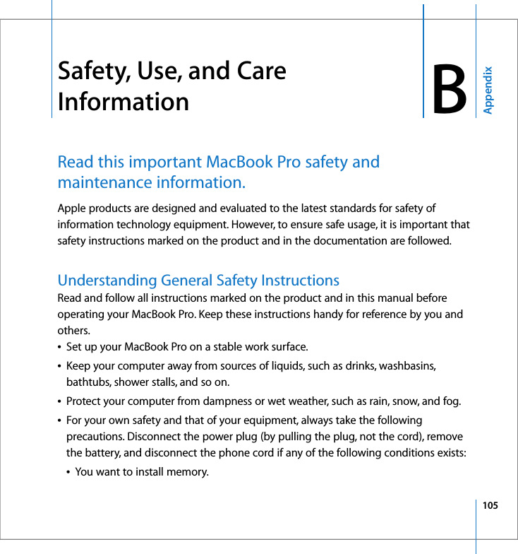 105AppendixB BSafety, Use, and Care InformationRead this important MacBook Pro safety and maintenance information.Apple products are designed and evaluated to the latest standards for safety of information technology equipment. However, to ensure safe usage, it is important that safety instructions marked on the product and in the documentation are followed.Understanding General Safety InstructionsRead and follow all instructions marked on the product and in this manual before operating your MacBook Pro. Keep these instructions handy for reference by you and others.ÂSet up your MacBook Pro on a stable work surface.ÂKeep your computer away from sources of liquids, such as drinks, washbasins, bathtubs, shower stalls, and so on.ÂProtect your computer from dampness or wet weather, such as rain, snow, and fog.ÂFor your own safety and that of your equipment, always take the following precautions. Disconnect the power plug (by pulling the plug, not the cord), remove the battery, and disconnect the phone cord if any of the following conditions exists:ÂYou want to install memory.