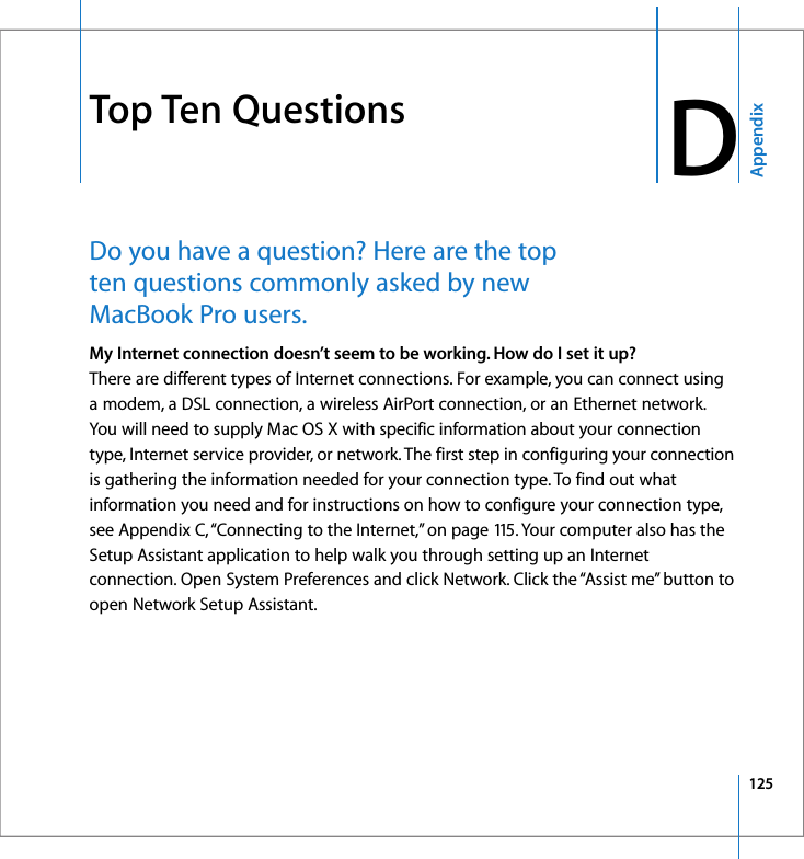 125AppendixD DTop Ten QuestionsDo you have a question? Here are the top ten questions commonly asked by new MacBook Pro users. My Internet connection doesn’t seem to be working. How do I set it up?There are different types of Internet connections. For example, you can connect using a modem, a DSL connection, a wireless AirPort connection, or an Ethernet network. You will need to supply Mac OS X with specific information about your connection type, Internet service provider, or network. The first step in configuring your connection is gathering the information needed for your connection type. To find out what information you need and for instructions on how to configure your connection type, see Appendix C, “Connecting to the Internet,” on page 115. Your computer also has the Setup Assistant application to help walk you through setting up an Internet connection. Open System Preferences and click Network. Click the “Assist me” button to open Network Setup Assistant.