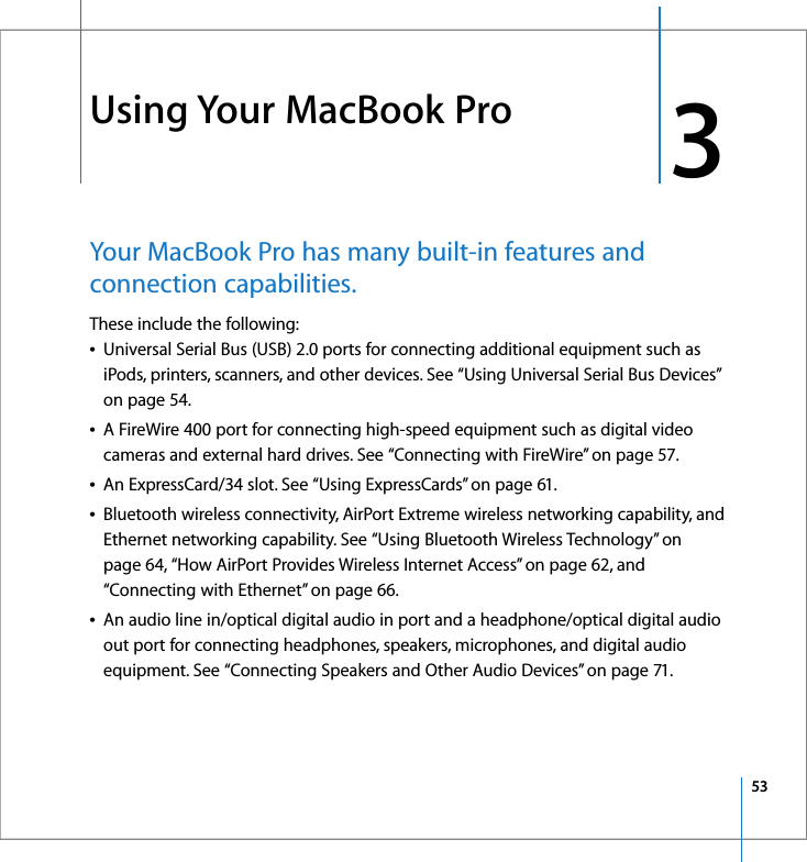 533 3Using Your MacBook ProYour MacBook Pro has many built-in features and connection capabilities.These include the following:ÂUniversal Serial Bus (USB) 2.0 ports for connecting additional equipment such as iPods, printers, scanners, and other devices. See “Using Universal Serial Bus Devices” on page 54.ÂA FireWire 400 port for connecting high-speed equipment such as digital video cameras and external hard drives. See “Connecting with FireWire” on page 57.ÂAn ExpressCard/34 slot. See “Using ExpressCards” on page 61.ÂBluetooth wireless connectivity, AirPort Extreme wireless networking capability, and Ethernet networking capability. See “Using Bluetooth Wireless Technology” on page 64, “How AirPort Provides Wireless Internet Access” on page 62, and “Connecting with Ethernet” on page 66.ÂAn audio line in/optical digital audio in port and a headphone/optical digital audio out port for connecting headphones, speakers, microphones, and digital audio equipment. See “Connecting Speakers and Other Audio Devices” on page 71.