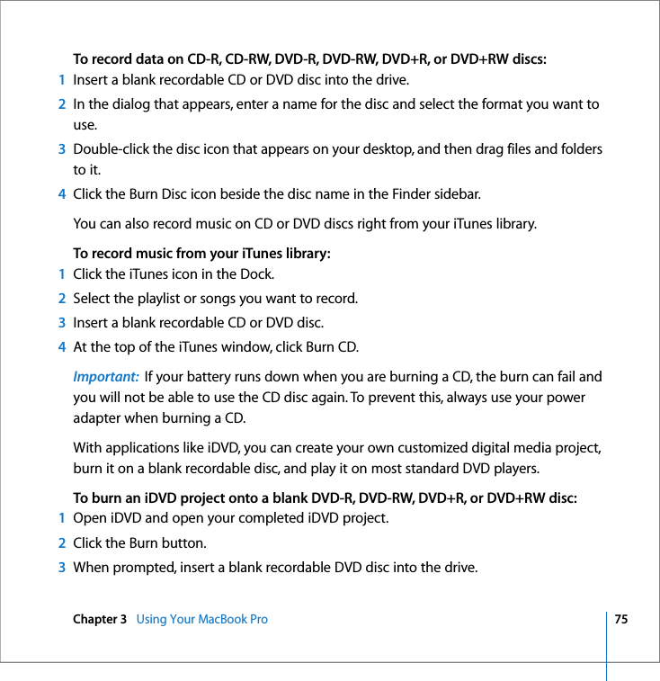 Chapter 3   Using Your MacBook Pro 75 To record data on CD-R, CD-RW, DVD-R, DVD-RW, DVD+R, or DVD+RW discs:1Insert a blank recordable CD or DVD disc into the drive.2In the dialog that appears, enter a name for the disc and select the format you want to use.3Double-click the disc icon that appears on your desktop, and then drag files and folders to it.4Click the Burn Disc icon beside the disc name in the Finder sidebar.You can also record music on CD or DVD discs right from your iTunes library.To record music from your iTunes library:1Click the iTunes icon in the Dock.2Select the playlist or songs you want to record.3Insert a blank recordable CD or DVD disc.4At the top of the iTunes window, click Burn CD.Important:  If your battery runs down when you are burning a CD, the burn can fail and you will not be able to use the CD disc again. To prevent this, always use your power adapter when burning a CD.With applications like iDVD, you can create your own customized digital media project, burn it on a blank recordable disc, and play it on most standard DVD players.To burn an iDVD project onto a blank DVD-R, DVD-RW, DVD+R, or DVD+RW disc:1Open iDVD and open your completed iDVD project.2Click the Burn button.3When prompted, insert a blank recordable DVD disc into the drive.
