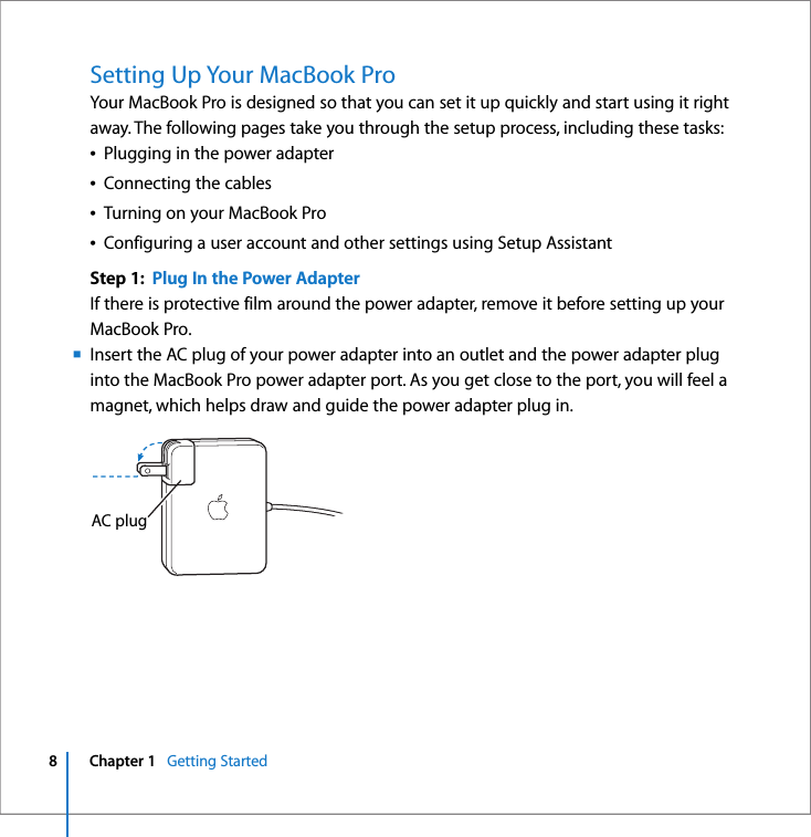  8 Chapter 1    Getting Started   Setting Up Your MacBook Pro Your MacBook Pro is designed so that you can set it up quickly and start using it right away. The following pages take you through the setup process, including these tasks:Â Plugging in the power adapterÂ Connecting the cablesÂ Turning on your MacBook ProÂ Configuring a user account and other settings using Setup Assistant Step 1:  Plug In the Power Adapter If there is protective film around the power adapter, remove it before setting up your MacBook Pro.m Insert the AC plug of your power adapter into an outlet and the power adapter plug into the MacBook Pro power adapter port. As you get close to the port, you will feel a magnet, which helps draw and guide the power adapter plug in.AC plug