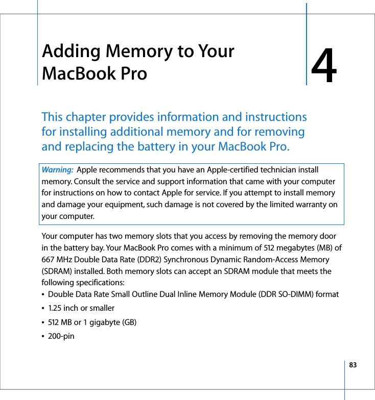 834 4Adding Memory to Your MacBook ProThis chapter provides information and instructions for installing additional memory and for removing and replacing the battery in your MacBook Pro. Your computer has two memory slots that you access by removing the memory door in the battery bay. Your MacBook Pro comes with a minimum of 512 megabytes (MB) of 667 MHz Double Data Rate (DDR2) Synchronous Dynamic Random-Access Memory (SDRAM) installed. Both memory slots can accept an SDRAM module that meets the following specifications:ÂDouble Data Rate Small Outline Dual Inline Memory Module (DDR SO-DIMM) formatÂ1.25 inch or smallerÂ512 MB or 1 gigabyte (GB) Â200-pinWarning:  Apple recommends that you have an Apple-certified technician install memory. Consult the service and support information that came with your computer for instructions on how to contact Apple for service. If you attempt to install memory and damage your equipment, such damage is not covered by the limited warranty on your computer.