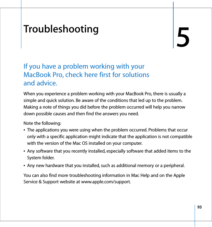 935 5TroubleshootingIf you have a problem working with your MacBook Pro, check here first for solutions and advice. When you experience a problem working with your MacBook Pro, there is usually a simple and quick solution. Be aware of the conditions that led up to the problem. Making a note of things you did before the problem occurred will help you narrow down possible causes and then find the answers you need. Note the following:ÂThe applications you were using when the problem occurred. Problems that occur only with a specific application might indicate that the application is not compatible with the version of the Mac OS installed on your computer.ÂAny software that you recently installed, especially software that added items to the System folder.ÂAny new hardware that you installed, such as additional memory or a peripheral.You can also find more troubleshooting information in Mac Help and on the Apple Service &amp; Support website at www.apple.com/support.