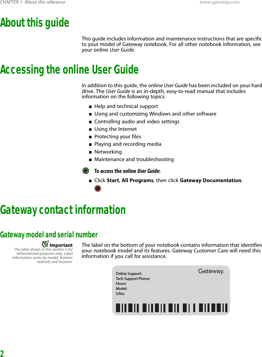 CHAPTER 1: About this reference www.gateway.com2About this guideThis guide includes information and maintenance instructions that are specific to your model of Gateway notebook. For all other notebook information, see your online User Guide.Accessing the online User GuideIn addition to this guide, the online User Guide has been included on your hard drive. The User Guide is an in-depth, easy-to-read manual that includes information on the following topics:■Help and technical support■Using and customizing Windows and other software■Controlling audio and video settings■Using the Internet■Protecting your files■Playing and recording media■Networking■Maintenance and troubleshootingTo access the online User Guide: ■Click Start, All Programs, then click Gateway Documentation.Gateway contact informationGateway model and serial numberImportantThe label shown in this section is forinformational purposes only. Labelinformation varies by model, featuresordered, and location.The label on the bottom of your notebook contains information that identifies your notebook model and its features. Gateway Customer Care will need this information if you call for assistance.Online Support: Tech Support Phone: Hours: Model:  S/No: 