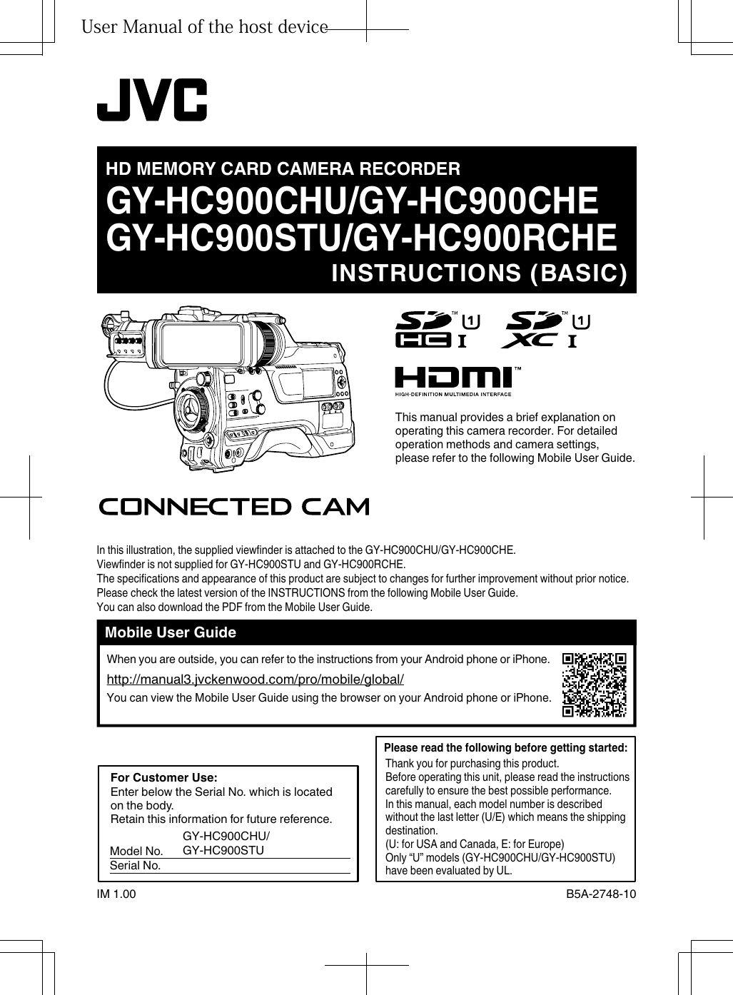 .GY-HC900CHU/GY-HC900CHEGY-HC900STU/GY-HC900RCHEIM 1.00 B5A-2748-10HD MEMORY CARD CAMERA RECORDERINSTRUCTIONS (BASIC)In this illustration, the supplied viewfinder is attached to the GY-HC900CHU/GY-HC900CHE.Viewfinder is not supplied for GY-HC900STU and GY-HC900RCHE.The specifications and appearance of this product are subject to changes for further improvement without prior notice.Please check the latest version of the INSTRUCTIONS from the following Mobile User Guide. You can also download the PDF from the Mobile User Guide.This manual provides a brief explanation on operating this camera recorder. For detailed operation methods and camera settings, please refer to the following Mobile User Guide.Mobile User GuideWhen you are outside, you can refer to the instructions from your Android phone or iPhone.http://manual3.jvckenwood.com/pro/mobile/global/You can view the Mobile User Guide using the browser on your Android phone or iPhone.Thank you for purchasing this product.Before operating this unit, please read the instructions carefully to ensure the best possible performance.In this manual, each model number is described without the last letter (U/E) which means the shipping destination.(U: for USA and Canada, E: for Europe)Only “U” models (GY-HC900CHU/GY-HC900STU) have been evaluated by UL.Please read the following before getting started: For Customer Use: Model No. Serial No.Enter below the Serial No. which is located on the body.Retain this information for future reference.GY-HC900CHU/GY-HC900STUUser Manual of the host device