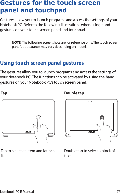 Notebook PC E-Manual27Using touch screen panel gesturesThe gestures allow you to launch programs and access the settings of your Notebook PC. The functions can be activated by using the hand gestures on your Notebook PC’s touch screen panel.Gestures for the touch screen panel and touchpadGestures allow you to launch programs and access the settings of your Notebook PC. Refer to the following illustrations when using hand gestures on your touch screen panel and touchpad.NOTE: The following screenshots are for reference only. The touch screen panel’s appearance may vary depending on model.Tap Double tapTap to select an item and launch it.Double tap to select a block of text.